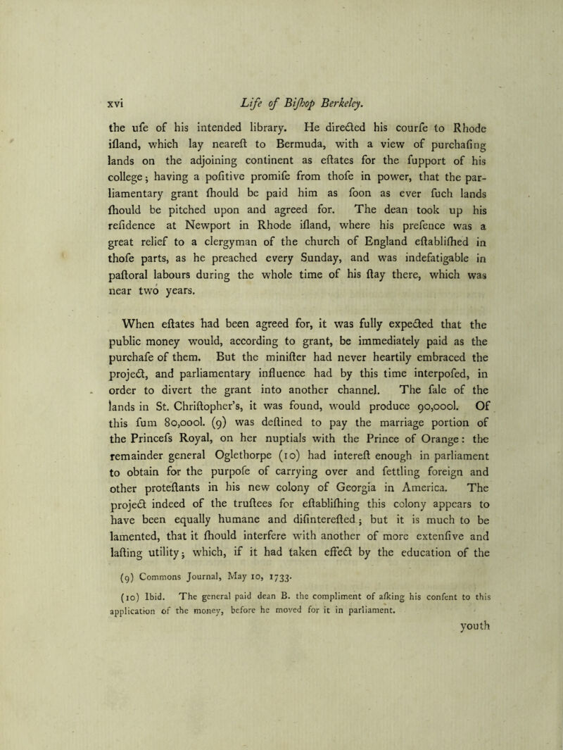 the ufe of his intended library. He direded his courfe to Rhode ifland, which lay neareft to Bermuda, with a view of purchafing lands on the adjoining continent as eftates for the fupport of his college; having a pofitive promife from thofe in powxr, that the par- liamentary grant fhould be paid him as foon as ever fuch lands fhould be pitched upon and agreed for. The dean took up his refidence at Newport in Rhode ifland, where his prefence was a great relief to a clergyman of the church of England eftablifhed in thofe parts, as he preached every Sunday, and was indefatigable in paftoral labours during the whole time of his flay there, which was near two years. When eflates had been agreed for, it was fully expeded that the public money would, according to grant, be immediately paid as the purchafe of them. But the miniflcr had never heartily embraced the projed, and parliamentary influence had by this time interpofed, in order to divert the grant into another channel. The fale of the lands in St. Chriftopher’s, it was found, would produce 90,000!. Of this fum SOjOool. (9) was deftined to pay the marriage portion of the Princefs Royal, on her nuptials with the Prince of Orange: tlie remainder general Oglethorpe (10) had interefl enough in parliament to obtain for the purpofe of carrying over and fettling foreign and other proteftants in his new colony of Georgia in America. The projed indeed of the truftees for eftablifhing this colony appears to have been equally humane and difinterefted; but it is much to be lamented, that it fhould interfere with another of more extenfive and lading utility j which, if it had taken effed by the education of the (9) Commons Journal, May 10, 1733. (10) Ibid. The general paid dean B. the compliment of afking his confent to this application of the money, before he moved for it in parliament. youth