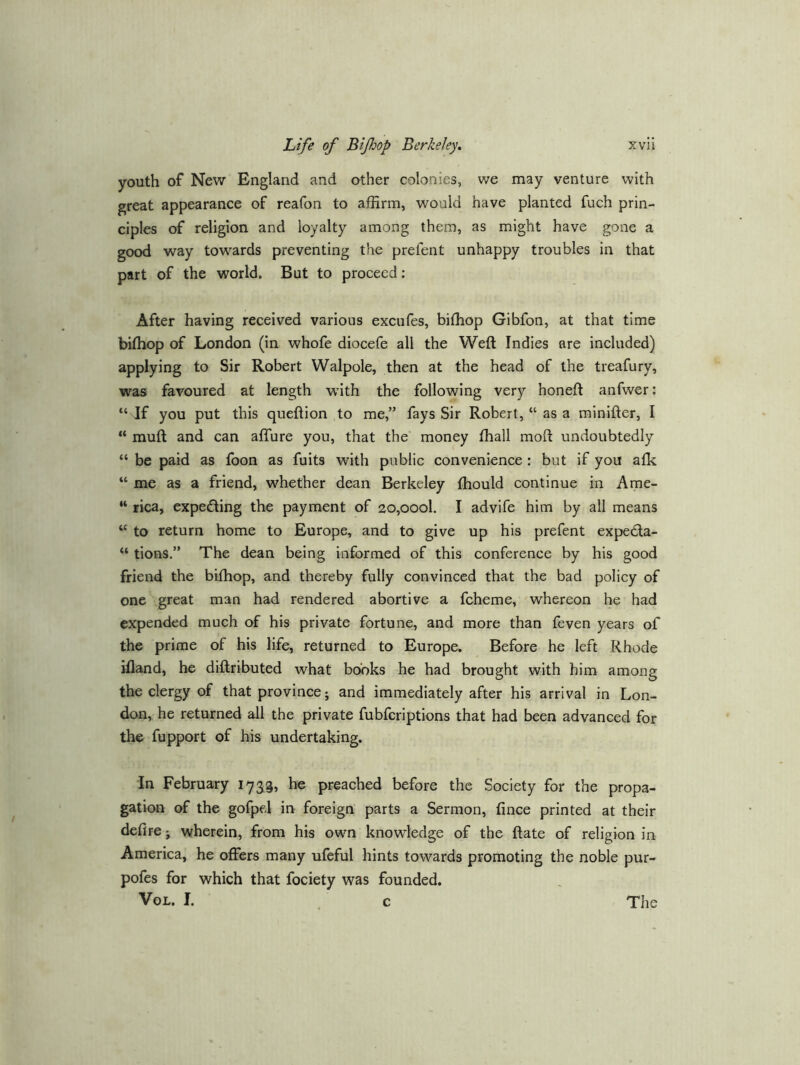 youth of New England and other colonies, we may venture with great appearance of reafon to affirm, would have planted fuch prin- ciples of religion and loyalty among them, as might have gone a good way towards preventing the prefent unhappy troubles in that part of the world. But to proceed; After having received various excufes, bifhop Gibfon, at that time bifhop of London (in whofe diocefe all the Weft Indies are included) applying to Sir Robert Walpole, then at the head of the treafury, was favoured at length with the following very honeft anfwer: “ If you put this queftion to me,” fays Sir Robert, “ as a minifter, I “ muft and can affure you, that the money fhall moft undoubtedly “ be paid as loon as fuits with public convenience : but if you afk “ me as a friend, whether dean Berkeley fhould continue in Ame- “ rica, expecting the payment of 2o,oool. I advife him by all means “ to return home to Europe, and to give up his prefent expecfta- “ tions.” The dean being informed of this conference by his good friend the bifhop, and thereby fully convinced that the bad policy of one great man had rendered abortive a fcheme, whereon he had expended much of his private fortune, and more than feven years of the prime of his life, returned to Europe. Before he left Rhode illand, he diftributed what books he had brought with him among the clergy of that province; and immediately after his arrival in Lon- don, he returned all the private fubferiptions that had been advanced for the fupport of his undertaking. in February 173^9, he preached before the Society for the propa- gation of the gofpel in foreign parts a Sermon, fince printed at their defire; wherein, from his own knowledge of the ftate of religion in America, he offers many ufeful hints towards promoting the noble pur- pofes for which that fociety was founded.