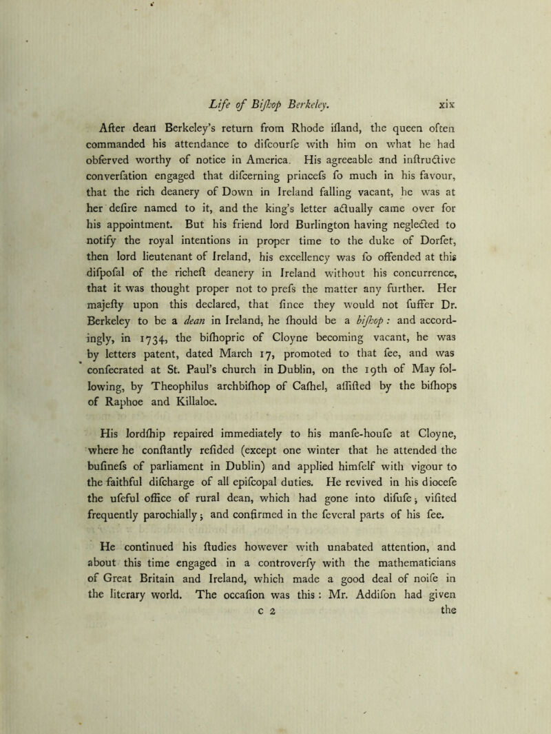 After dean Berkeley’s return from Rhode ifland, the queen often commanded his attendance to difcourfe with him on what he had obferved worthy of notice in America. His agreeable and inftrudlive converfation engaged that difcerning princefs fo much in his favour, that the rich deanery of Down in Ireland falling vacant, he was at her defire named to it, and the king’s letter adually came over for his appointment. But his friend lord Burlington having negleded to notify the royal intentions in proper time to the duke of Dorfet, then lord lieutenant of Ireland, his excellency was fo offended at this difpofal of the richefl: deanery in Ireland without his concurrence, that it was thought proper not to prefs the matter any further. Her majefiy upon this declared, that fince they would not fuffer Dr. Berkeley to be a dean in Ireland, he fhould be a bijhop: and accord- ingly, in 1734, the bifhopric of Cloyne becoming vacant, he was by letters patent, dated March 17, promoted to that fee, and was confecrated at St. Paul’s church in Dublin, on the 19th of May fol- lowing, by Theophilus archbifhop of Cafhel, affifted by the bifhops of Raphoe and Killaloe. His lordfhip repaired immediately to his manfe-houfe at Cloyne, where he conftantly refided (except one winter that he attended the bufinefs of parliament in Dublin) and applied himfelf with vigour to the faithful difcharge of all epifcopal duties. He revived in his diocefe the ufeful office of rural dean, which had gone into difufe j vifited frequently parochially j and confirmed in the feveral parts of his fee. He continued his ftudies however with unabated attention, and about this time engaged in a controverfy with the mathematicians of Great Britain and Ireland, which made a good deal of noife in the literary world. The occafion was this: Mr. Addifon had given c 2 the