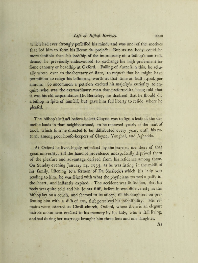 which had ever ftrongly poiTefled his mind, and was one of the motives that led him to form his Bermuda projed. But as no body could be more fenfible than his lordfhip of the impropriety of a bifhop’s non-refi- dence, he previoufly endeavoured to exchange his high preferment for fome canonry or headfhip at Oxford. Failing of fuccefs in this, he adu- ally wrote over to the fecretary of ftate, to requefl that he might have perraiilion to refign his bifhopric, worth at that time at leaft 1400I. per annum. So uncommon a petition excited his majefly’s curiofity to en- quire who was the extraordinary man that preferred it: being told that it was his old acquaintance Dr. Berkeley, he declared that he fhould die a bifhop in fpite of himfelf, but gave him full liberty to refide where he pleafcd. The bifhop’s laft ad before he left Cloyne was to fign a leafe of the de- mefne lands in that neighbourhood, to be renewed yearly at the rent of 200I. which fum he direded to be diftributed every year, until his re- turn, among poor houfe-keepers of Cloyne, Youghal, and Aghadda. At Oxford he lived highly refpeded by the learned members of that great univerfity, till the hand of providence unexpcdedly deprived them of the pleafure and advantage derived from his refidence among them. On Sunday evening January 14, 1753, as he was fitting in the midft of his family, liftening to a fermon of Dr. Sherlock’s which his lady was reading to him, he was feized with what the phyficians termed a palfy in the heart, and inftantly expired. The accident was fo fudden, that his body was quite cold and his joints ftitf, before it was difcovered ; as the bifhop lay on a couch, and feemed to be alleep, till his daughter, on pre- fenting him with a difh of tea, firft perceived his infenfibility. His re- mains were interred at Chrift-church, Oxford, where there is an elegant marble monument ereded to his memory by his lady, who is fiill living, and had during her marriage brought him three fons and one daughter. As