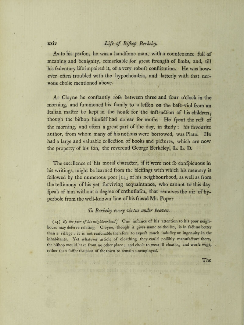 As to his perfon, he was a handfome man, with a countenance full of meaning and benignity, remarkable for great ftrength of limbs, and, til! his fedentary life impaired it, of a very robuft conflitution. He was how- ever often troubled with the hypochondria, and latterly with that ner- vous cholic mentioned above. / At Cloyne he conftantly role between three and four o’clock in the morning, and fummoned his family to a leffon on the bafe-viol from an Italian mafter he kept in the houfe for the inftrudion of his children; though the bithop himlelf had no ear for mufic. He fpent the reft of the morning, and often a great part of the day, in ftudy : his favourite author, from whom many of his notions were borrowed, was Plato. He had a large and valuable colledlion of books and piftures, which are now the property of his fon, the reverend George Berkeley, L. L. D. The excellence of his moral charadler, if it were not fo confpicuous in his writings, might be learned from the bleflings with which his memory is followed by the numerous poor [i4j of his neighbourhood, as well as from the teftimony of his yet furviving acquaintance, who cannot to this day fpeakof him without a degree of enthufiafm, that removes the air of hy- perbole from the well-known line of his friend Mr. Pope: Lq Berkeley every ^virtue under heaven. (14) By the poor of his neighbourhood'l One inftance of his attention to his poor neigh- bours may deferve relating Cloyne, though it gives name to the fee, is in fadl no better than a village : it is not reafonable therefore to expedi much induftry or ingenuity in the inhabitants. Yet whatever article of cloathing they could poflibly manufadlure there, the bifliop would have from no other place ; and chofe to wear ill deaths, and worfe wigs, rather than fuffer the poor of the town to remain unemployed. / The