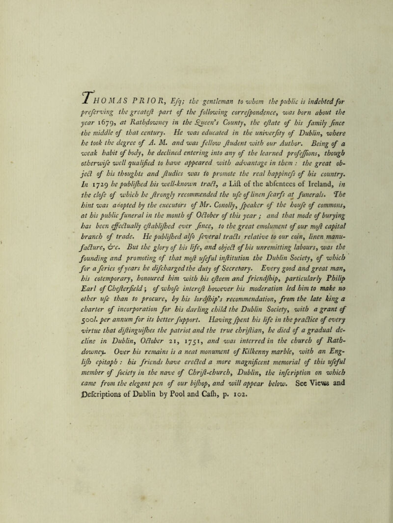 1 HO MAS PRIOR, Efq; the gentleman to •who?)! the public is hidebted for preferring the greatejl part of the following correfpondence, was born about the year 1679, at Rathdowney in the ^leeids County, the ejlate of his family ftnce the middle of that century. He was educated in the univerjity of Dublin, where he took the degree of A. M. and was fellow Jludent with our Author. Being of a weak habit of body, he declined entering into any of the learned profejfions, though otherwife well qualified to have appeared with advantage in them : the great ob- ject of his thoughts and Jludies was to promote the real happinefs of his country. In 1729 he publijhed his well-known tradl, a Lift of the abfentees of Ireland, in the clofe of which he Jlrongly recommended the ufe of linen fcarfs at funerals. Ebe hint was adopted by the executors of Mr. Conolly, fpeaker of the houfe of commons, at his public funeral in the tnonth of October of this year ; and that mode of burying has been effectually ejlablijhed ever ftnce, to the great emolument of our mof capital branch of trade. He publijhed alfo feveral trails relative to our coin, linen manu- facture, &c. But the glory of his Ufe, and objeCl of his unremitting labours, was the founding and promoting of that mof ufeful infitution the Didylin Society, of which for a feries of years he difcharged the duty of Secretary. Every good and great man, his cotemporary, honoured him with his efeem and friendjhip, particularly Philip Earl of Chef erf eld; of whofe interef however his moderation led hhn to make no ether ufe than to procure, by his lordjhffs recommendation, from the late king a charter of incorporation for his darling child the Dublin Society, with a grant of 500/. per annum for its better fupport. Having fpent his life in the practice of every virtue that dif inguijhes the patriot and the true chrifian, he died of a gradual de- cline in Dublin, October 21, 1751, and was interred in the church of Rath- downey. Over his remains is a neat nmiument of Kilkenny marble, with an Eng- lijh epitaph : his friends have ereCled a more magnificent memorial of this ufeful member of fociety in the nave of Chrif-church, Dublin, the infcription on which came from the elegant pen of our bijhop, and will appear below. Sec VievK and Pefcriptions of Dublin by Pool and Cafli, p. 102.