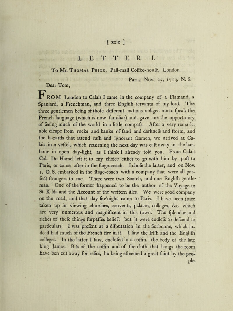LETTER I. To Mr. Thomas Prior, Dear Tom, Pall-mall CofFee-houfe, London. Paris, Nov. 25, 1713, N. S. F'ROM London to Calais I came in the company of a Flamand, a Spaniard, a Frenchman, and three Englifh fervants of my lord. The three gentlemen being ofthofe different nations obliged me to fpeak the French language (which is now familiar) and gave me the opportunity of feeing much of the world in a little compafs. After a very remark- able efcape from rocks and banks of fand and darknefs and ftorm, and the hazards that attend rafh and ignorant feamen, we arrived at Ca- lais in a veffel, which returning the next day was caft away in the har- bour in open day-light, as I think I already told you. From Calais Col. Du Hamel left it to my choice either to go with him by poll to Paris, or come after in the ftage-coach. I chofe the latter, and on Nov. I. O. S. embarked in the ftage-coach with a company that were all per- fedf Grangers to me. There were two Scotch, and one Englifh gentle- man. One of the former happened to be the author of the Voyage to St. Kilda and the Account of the weftern ifles. We were good company on the road, and that day fev’night came to Paris. I have been fince taken up in viewing churches, convents, palaces, colleges, &c. which are very numerous and magnificent in this town. The fplendor and riches of thefe things furpaffes belief: but it were endlefs to defeend to particulars. I was prefent at a difputation in the Sorbonne, which in- deed had much of the French fire in it. I faw the Irifh and the Englifh colleges. In the latter I faw, enclofed in a coffin, the body of the late king James. Bits of the coffin and of the cloth that hangs the room have ben cut aw^ay for relics, he being efteemed a great faint by the peo-