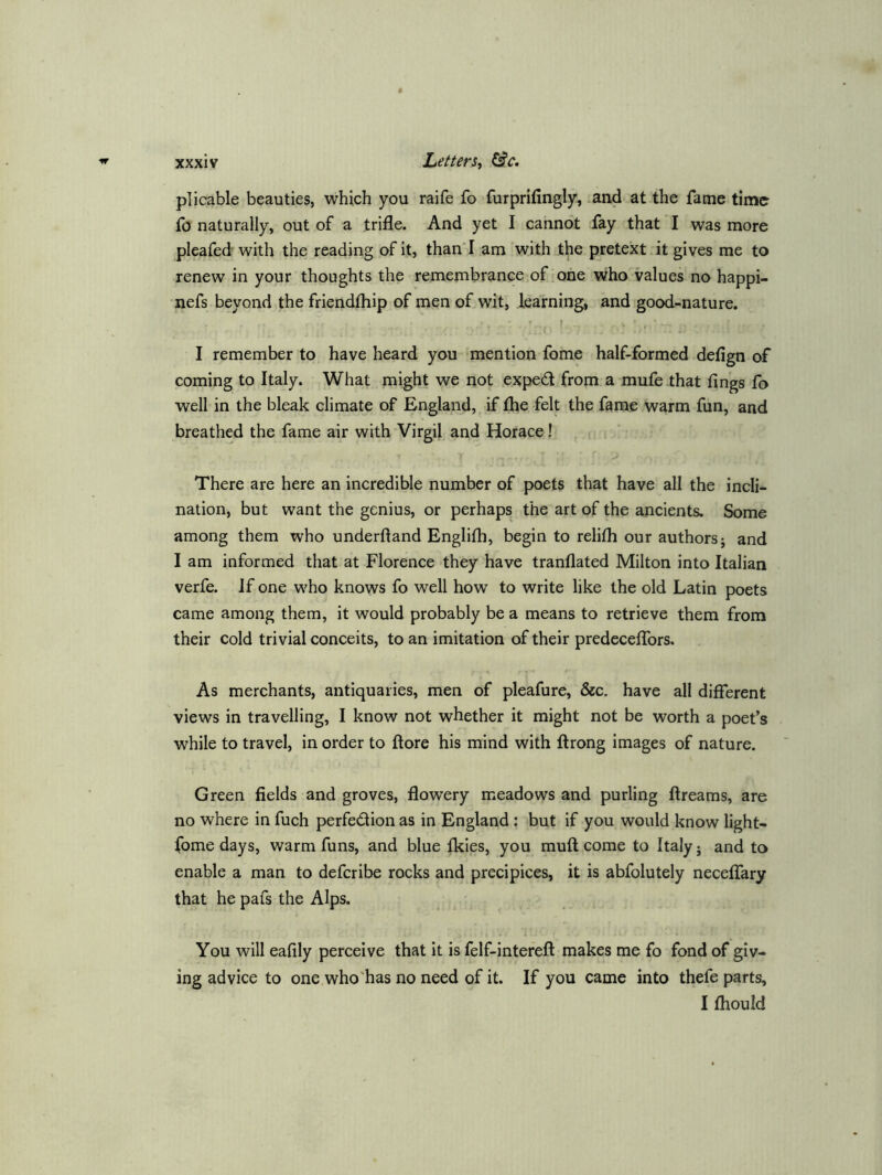 plicable beauties, which you raife fo furprifingly, and at the fame time fo naturally, out of a trifle. And yet I cannot fay that I was more pleafed with the reading of it, than'I am 'with the pretext it gives me to renew in your thoughts the remembrance,of one who values no happi- nefs beyond the friendfhip of men of wit, learning, and good-nature. r I remember to have heard you ‘mention fome half-formed defign of coming to Italy. What might we not exped from a mufe that fings fo well in the bleak climate of England, if flie felt the fame warm fun, and breathed the fame air with Virgil and Horace! There are here an incredible number of poets that have all the incli- nation, but want the genius, or perhaps, the art of the ancients. Some among them who underftand Englifli, begin to relifli our authors; and I am informed that at Florence they have tranflated Milton into Italian verfe. If one who knows fo well how to write like the old Latin poets came among them, it would probably be a means to retrieve them from their cold trivial conceits, to an imitation of their predeceflbrs. As merchants, antiquaries, men of pleafure, &c. have all different views in travelling, I know not whether it might not be worth a poet’s while to travel, in order to ffore his mind with ftrong images of nature. Green fields and groves, flowery meadows and purling ftreams, are no where in fuch perfedion as in England : but if you would know light- fomedays, warm funs, and blue Ikies, you muff come to Italy; and to enable a man to deferibe rocks and precipices, it is abfolutely necelfary that he pafs the Alps. You will eafily perceive that it is felf-intefeft makes me fo fond of giv- ing advice to one who'has no need of it. If you came into thefe parts, I fliould