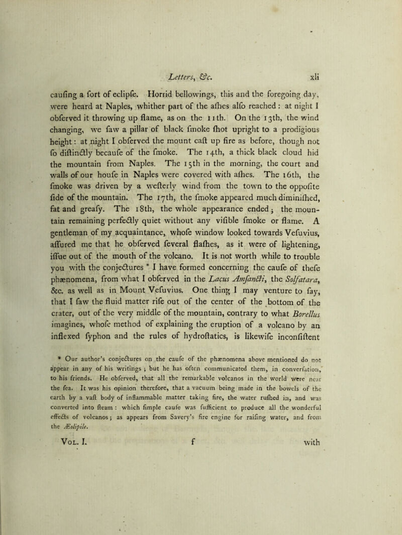 V caufing a fort of eclipfe. Horrid bellowlngs, this and the foregoing day, were heard at Naples, whither part of the afhes alfo reached : at night I obferved it throwing up flame, as on the i ith. On the 13th, the wind changing, we faw a pillar of black fmoke fhot upright to a prodigious height: at night I obferved the mount caft up fire as before, though not fo diftindly becaufe of the fmoke. The i4tb, a thick black cloud hid the mountain from Naples. The 15th in the morning, the court and walls of our houfe in Naples were covered w'ith afhes. The 16th, the fmoke was driven by a weflerly wind from the town to the oppofite fide of the mountain. The 17th, the fmoke appeared much diminifhed, fat and greafy. The i8th, the whole appearance ended j the moun- tain remaining perfedly quiet without any vifible fmoke or flame. A gentleman of my acquaintance, whofe window looked towards Vefuvius, affured me that he obferved feveral flafhes, as it were of lightening, iffue out of the mouth of the volcano. It is not worth while to trouble you with the conjedures * I have formed concerning the caufe of thefe phaenomena, from what I obferved in the Lacus AmfanBi, the Solfatara^ &c. as w'ell as in Mount Vefuvius. One thing I may venture to fay, that I faw the fluid matter rife out of the center of the bottom of the crater, out of the very middle of the mountain, contrary to what Borellus imagines, whofe method of explaining the eruption of a volcano by an inflexed fyphon and the rules of hydroftatics, is likewife inconfiftent * Our author’s conjectures on the caufe of the phaenomena above mentioned do not appear in any of his writings ; but he has often communicated them, in converfation,* to his friends. He obferved, that all the remarkable volcanos in the world were near the fea. It was his opinion therefore, that a vacuum being made in the bowels of the earth by a vaft body of inflammable matter taking fire, the water rufhed in, and was converted into fteam : which Ample caufe was fufficient to produce all the wonderful efFeCls of volcanos; as appears from Savery’s fire engine for raifing water, and from the Molipile, VoL. I. f with
