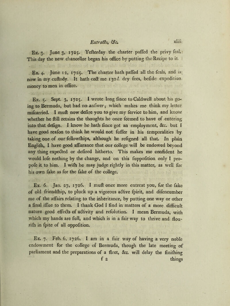 Ex. 3. June 3, 1725. Yefterday the charter paffed the privy feal. This day the new chancellor began his office by putting the Recipe to it. Ex. 4. June 12, 1725, The charter hath paffed all the feals, and Is^ nowin my cuftody. It hath coft me 130/. dry fees, befide expedition money to men in office. Ex. 5. Sept. 3, 1725. I wrote long fince to Caldwell about his go- ing to Bermuda, but had no anfwer; which makes me think my letter mifcarried. I muft now defire you to give my fervice to him, and know whether he ftill retains the thoughts he onee feemed to have of entering into that defign. I know he hath fince got an employment, &c. but I have good reafon to think he would not fuffer in his temporalities by taking one of our fellowffiips, although he refigned all that. In plain Englilh, I have good alTurance that our college will be endowed beyond any thing expected or defired hitherto. This makes me confident he would lofe nothing by the change, and on this fuppofition only I pro- pofe it to him. I wifii he may judge rightly in this matter, as well for his own fake as for the fake of the college. Ex. 6. Jan. 27, 1726. I muft once more entreat you, for the fake of old friendftiip, to pluck up a vigorous adive fpirit, and difencumber me of the affairs relating to the inheritance, by putting one way or other a final iffue to them. I thank God I find in matters of a more difficult nature good effeds of adivity and refolution. I mean Bermuda, with which my hands are full, and which is in a fair way to thrive and flou- rifti in fpite of all oppofition. Ex. 7, Feb. 6, 1726. I am in a fair way of having a very noble endowment for the college of Bermuda, though the late meeting of parliament and the preparations of a fleet, &c. will delay the finifliing f 2 things