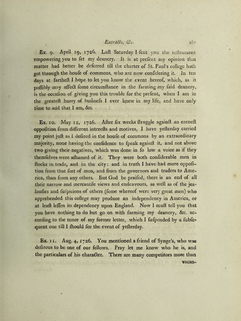 / Extrahiciff. Ex. 9. i\pril 19, 1726, Laft Saturday I fent you the inftruraent empowering you to fet my deanery. It is at prefent my opinion that matter had better be deferred till the charter of St. Paul’s college hath got ttirough the houfe of commons, who are now confidering it. In ten days at fartheft I hope to let you know the event hereof, which, as it poflibly may affed fome circumftance in the farming my faid deanery, is the occafion of giving you this trouble for the prefent, when I am in the greatefl hurry of buiinefs 1 ever knew in my life, and have only time to add that I am, &c. Ex. 10. May 12, 1726. After fix weeks ftruggle againft an earnell oppofition from different interefts and motives, I have yefterday carried my point juft as I defired in the houfe of commons by an extraordinary majority, none having the confidence to fpeak againft it, and not above two giving their negatives, which was done in fo low a voice as if they themfelves were afhamed of it. They were both confiderable men in ftocks in trade, and in the city: and in truth I have had more oppofi- tion from that fort of men, and from the governors and traders to Ame- rica, than from any others. But God be praifed, there is an end of all their narrow and mercantile views and endeavours, as well as of the jea- loufies and fufpicions of others (fome whereof were very great men) who apprehended this college may produce an independency in America, or at leaft leffen its dependency upon England. Now I muft tell you that you have nothing to do but go on with farming my deanery, &c. ac- cording to the tenor of my former letter, which I fufpended by a fubfe* quent one till I fhould fee .the event of yefterday. Ex. 11. Aug. 4, 1726. You mentioned a friend of SyngeV, who was defirous to be one of our fellows. Pray let me know who he is, and the particulars of his character. There are many competitors more than vacan-