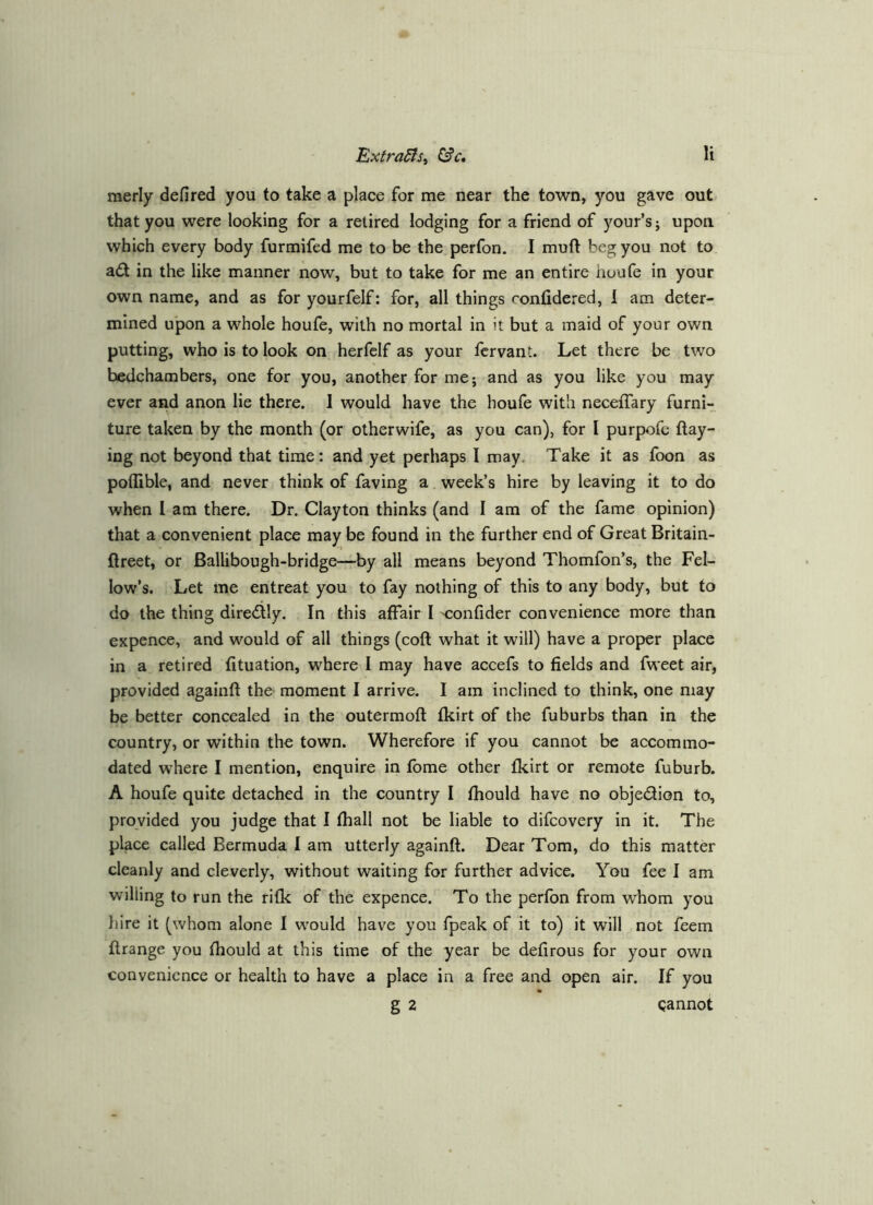 merly defired you to take a place for me near the town, you gave out that you were looking for a retired lodging for a friend of your’s j upon, which every body furmifed me to be the perfon. I muft beg you not to ad in the like manner now, but to take for me an entire houfe in your own name, and as for yourfelf; for, all things confidered, 1 am deter- mined upon a whole houfe, with no mortal in it but a maid of your own putting, who is to look on herfelf as your fervant. Let there be two bedchambers, one for you, another for me; and as you like you may ever and anon lie there. I would have the houfe with neceffary furni- ture taken by the month (or otherwife, as you can), for I purpofe flay- ing not beyond that time: and yet perhaps I may. Take it as foon as poflible, and never think of faving a week’s hire by leaving it to do when 1 am there. Dr. Clayton thinks (and I am of the fame opinion) that a convenient place may be found in the further end of Great Britain- flreet, or Ballibough-bridge—by all means beyond Thomfon’s, the Fel- low’s. Let me entreat you to fay nothing of this to any body, but to do the thing diredly. In this affair I confider convenience more than expence, and would of all things (coft what it will) have a proper place in a retired fituation, where I may have accefs to fields and fweet air, provided againfl the moment I arrive. I am inclined to think, one may be better concealed in the outermoft fkirt of the fuburbs than in the country, or within the town. Wherefore if you cannot be accommo- dated where I mention, enquire in fome other fkirt or remote fuburb. A houfe quite detached in the country I fhould have no objedion to, provided you judge that I fhall not be liable to difcovery in it. The place called Bermuda I am utterly againft. Dear Tom, do this matter cleanly and cleverly, without waiting for further advice. You fee I am willing to run the rifk oPthe expence. To the perfon from whom you liire it (whom alone I would have you fpeak of it to) it will not feem flrange you fhould at this time of the year be defirous for your own convenience or health to have a place in a free and open air. If you