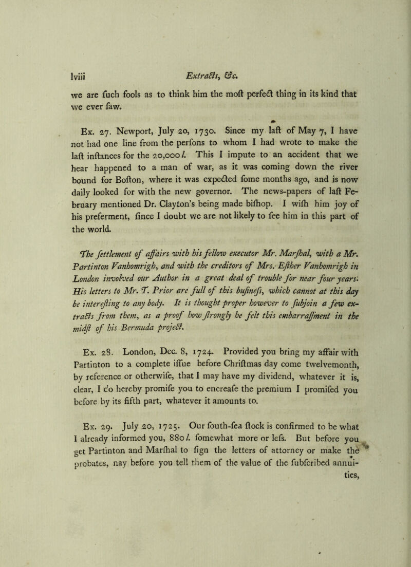 we are fuch fools as to think him the moft perfed thing in its kind that we ever faw. Ex. 27. Newport, July 20, 1730. Since my laft of May 7, I have not had one line from the perfons to whom I had wrote to make the laft inftances for the 20,000 /. This I impute to an accident that we hear happened to a man of war, as it was coming down the river bound for Bofton, where it was expeded fome months ago, and is now daily looked for with the new governor. The news-papers of laft Fe- bruary mentioned Dr. Clayton’s being made biftiop. I wifti him joy of his preferment, fince I doubt we are not likely to fee him in this part of the world. n!he fettlement of affairs with his fellow executor Mr. Marjhal^ with a Mr, Partinton Vanhomrigh^ and with the creditors of Mrs.- Efther Vanhomrigh in London involved our Author in a great deal of trouble for near four years. His letters to Mr. T. Prior are full of this bufinefs, which cannot at this day be interefing to any body. It is thought proper however to fubjoin a few ex- traBs from them., as a proof how frongly he felt this embarraffment in the midf of his Bermuda projeB. Ex. 28. London, Dec. 8, 1724. Provided you bring my affair with Partinton to a complete iflue before Chriftmas day come twelvemonth, by reference or otherwife, that I may have my dividend, whatever it is, clear, I do hereby promife you to encreafe the premium I promifed you before by its fifth part, whatever it amounts to. Ex. 29. July 20, 1725. Our fouth-fea ftock is confirmed to be what I already informed you, 880/. fomewhat more or lefs. But before you get Partinton and Marfhal to fign the letters of attorney or make thd''^ probates, nay before you tell them of the value of the fubferibed annui- ties.