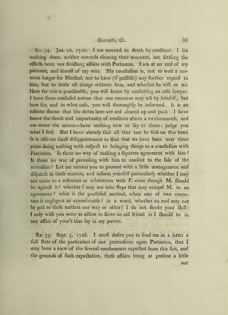 Ex. 34. Jan. 20, 1726. I am worried to death by creditors: I fee nothing done, neither towards clearing their accounts, nor fettling the effeds here, nor finifhing affairs with Partinton. I am at an end of my patience, and almoft of my wits. My conclufion is, not to wait a mo- ment longer for Marfhal, nor to have (if poffible) any further regard to him, but to fettle all things without him, and whether he will or no. How far this is practicable, you will know by confultfng an able lawyer. I have fome confufed notion that one executor may aCl by himfelf j but how far, and in what cafe, you will thoroughly be informed. It is an infinite fliame that the debts here are not cleared up and paid. I have borne the fhock and importunity of creditors above a twelvemonth, and am never the nearer—have nothing new to fay to them: judge you what I feel. But I have already faid all that can be fa id on this head. It is alfo no fmall difappointment to find that we have been near three years doing nothing with refpcCl to bringing things to a conclufion with Partinton. Is there no way of making a feparate agreement with him ^ Is there no way of prevailing with him to confent to the fale of the reverfion Let me entreat you to proceed with a little management and difpatch in thefe matters, and inform yourfelf particularly whether I may not come to a reference or arbitration with P. even though M. fhould be againft it? whether I may not take fteps that may compel M. to an agreement ? what is the praClifed method, when one of two execu- tors is negligent or unreafonable ? in a word, whether an end may not be put to thefe matters one way or other ? I dO not doubt your fkill: I only wifh you were as adive to ferve an old friend as I fhould be in any affair of your’s that lay in my power. Ex. 35. Sept. 3, 1726. I mufl defire you to fend me in a letter a full flate of the particulars of our pretenfions upon Partinton, that I may have a view of the feveral emoluments expeded from this fuit, and' the grounds of fuch expedation, thefe affairs being at prefent a little out