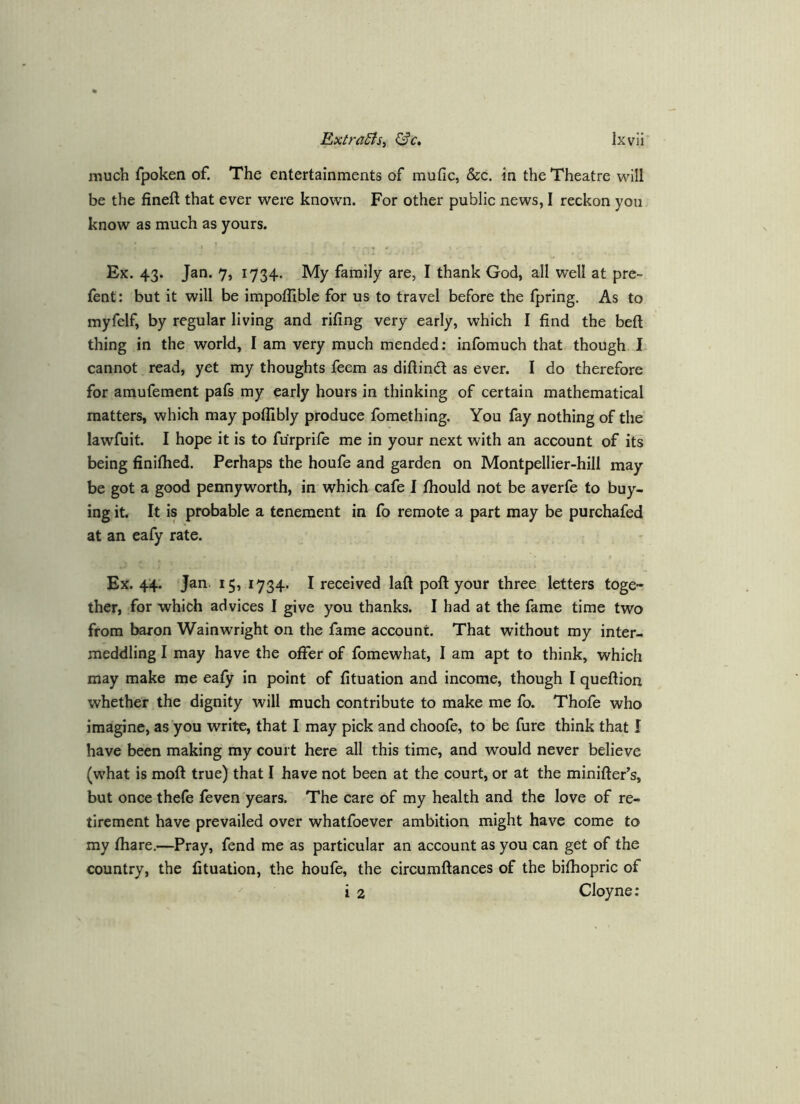much fpoken of. The entertainments of mufic, &c. in the Theatre will be the fineft that ever were known. For other public news, I reckon yon know as much as yours. Ex. 43. Jan. 7, 1734. My family are, I thank God, all well at pre- fent: but it will be impoflible for us to travel before the fpring. As to myfelf, by regular living and rifing very early, which I find the beft thing in the world, I am very much mended: infbmuch that though I. cannot read, yet my thoughts feem as diftind as ever. I do therefore for amufement pafs my early hours in thinking of certain mathematical matters, which may pofllbly produce fomething. You fay nothing of the lawfuit. I hope it is to furprife me in your next with an account of its being finifiied. Perhaps the houfe and garden on Montpellier-hill may be got a good pennyworth, in which cafe I fhould not be averfe to buy- ing it. It is probable a tenement in fo remote a part may be purchafed at an eafy rate. Ex. 44. Jan. 15, 1734. I received laft poft your three letters toge- ther, for which advices I give you thanks. I had at the fame time two from baron Wainwright on the fame account. That without my inter- meddling I may have the offer of fomewhat, I am apt to think, which may make me eafy in point of fituation and income, though I quefiion whether the dignity will much contribute to make me fo. Thofe who imagine, as you write, that I may pick and choofe, to be fure think that I have been making my court here all this time, and would never believe (what is moft true) that I have not been at the court, or at the miniftefs, but once thefe feven years. The care of my health and the love of re- tirement have prevailed over whatfoever ambition might have come to my fhare.—Pray, fend me as particular an account as you can get of the country, the fituation, the houfe, the circumftances of the bifhopric of ^ i 2 Cloyne:
