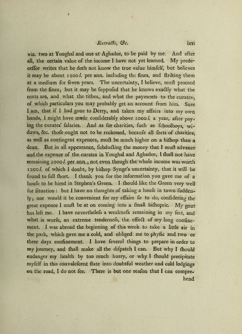 viz. two at Youghal and one at Aghadce, to be paid by me. And after all, the certain value of the income I have not yet learned. My prede- cefTor writes that he doth not know the true value himfelf, but believes it may be about 1200 /. per ann. including the fines, and flriking them at a medium for (even years. The uncertainty, I believe, muft proceed from the fines j but it may be fuppofed that he knows exadly what the rents are, and what the tithes, and what the payments to the curates; of which particulars you may probably get an account from him. Sure I am, that if I had gone to Derry, and taken my affairs into my own hands, 1 might have made confiderably above 1000/. a year, after pay- ing the curates’ falaries. And as for charities, fuch as fchoolboys, wi- dows, &c. thofe ought not to be reckoned, becaufe all forts of charities; as well as contingent expences, muft be much higher on a bifhop than a dean. But in all appearance, fubduding the money that I muft advance and the expence of the curates in Youghal and Aghadee, I fhall not have remaining 1000/, per anr^.,; not even though the whole income was-worth 1200 /. of which I doubt, by bifhop Synge’s uncertainty, that it will be found to fall fhort. I thank you for the information you gave me of a houfe to be hired in Stephen’s Green. I fhould like the Green very well for fituation : but I have no thoughts of taking a houfe in town fudden- ly; nor would it be convenient for my affairs fo to do, confidering the great expence I muft be at on coming into a fmall bifhopric. My gout has left me. I have neverthelefs a weaknefs remaining in my feet, and what is worfe, an extreme tendernefs, the effed of my long confine- ment. I was abroad the beginning of this week to take a little air in the park, which gave me a cold, and obliged me to phyfic and two or three days confinement. I have feveral things to prepare in order to my journey, and fhall make all the difpatch I can. But why I fhould endanger my health by too much hurry, or why I fhould precipitate myfelf in this convalefcent ftate into doubtful weather and cold lodgings on the road, I do not fee. There is but one reafon that I can compre- hend