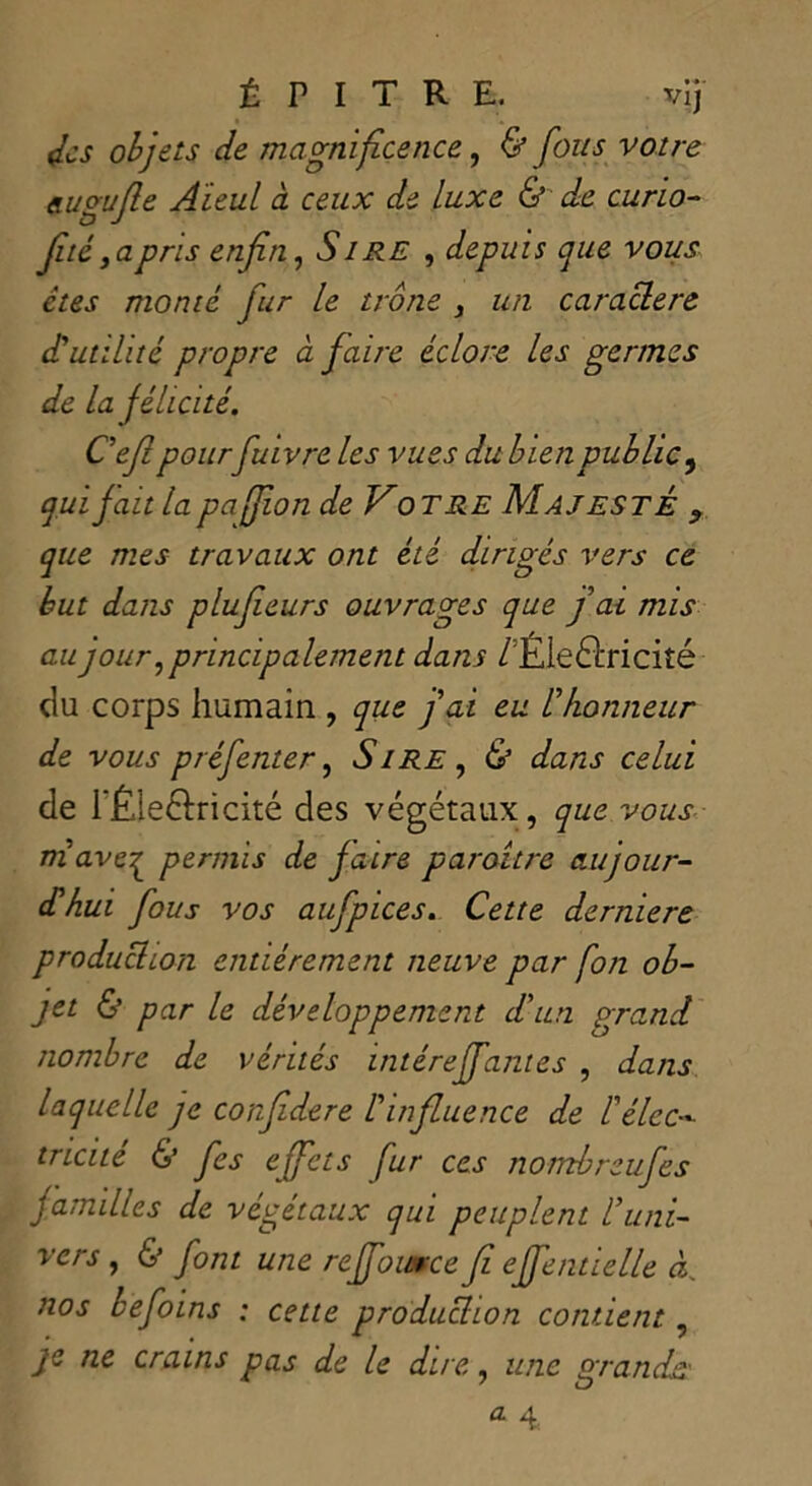 des objets de magnificence, & fous votre augufle Aïeul à ceux de luxe & de curio- filé, a pris enfin, é’/ÆZî , depuis que vous êtes monté fur le trône , un caractère d'utilité propre à faire éclore les germes de la félicité. C'efi pourfuivre les vues du bien public , qui fait la pajjion de Votre AI a j este ? que mes travaux ont été dirigés vers ce but dans plufieurs ouvrages que fai mis au jour, principalement dans /Électricité du corps humain , que fai eu l'honneur de vous préfenter, Sire , & dans celui de l'Éleélricité des végétaux, que vous ni ave^ permis de faire paraître aujour- d'hui fous vos aufpices. Cette derniere production entièrement neuve par fon ob- jet & par le développement d'un grand nombre de vérités intéreffantes , dans laquelle je confédéré l'influence de ! élec- tricité & fes effets fur ces nombreufes familles de végétaux qui peuplent l'uni- vers , & font une reffoumee fi effenttelle A nos befoins : cette produEtion contient, je ne crains pas de le dire, une grands