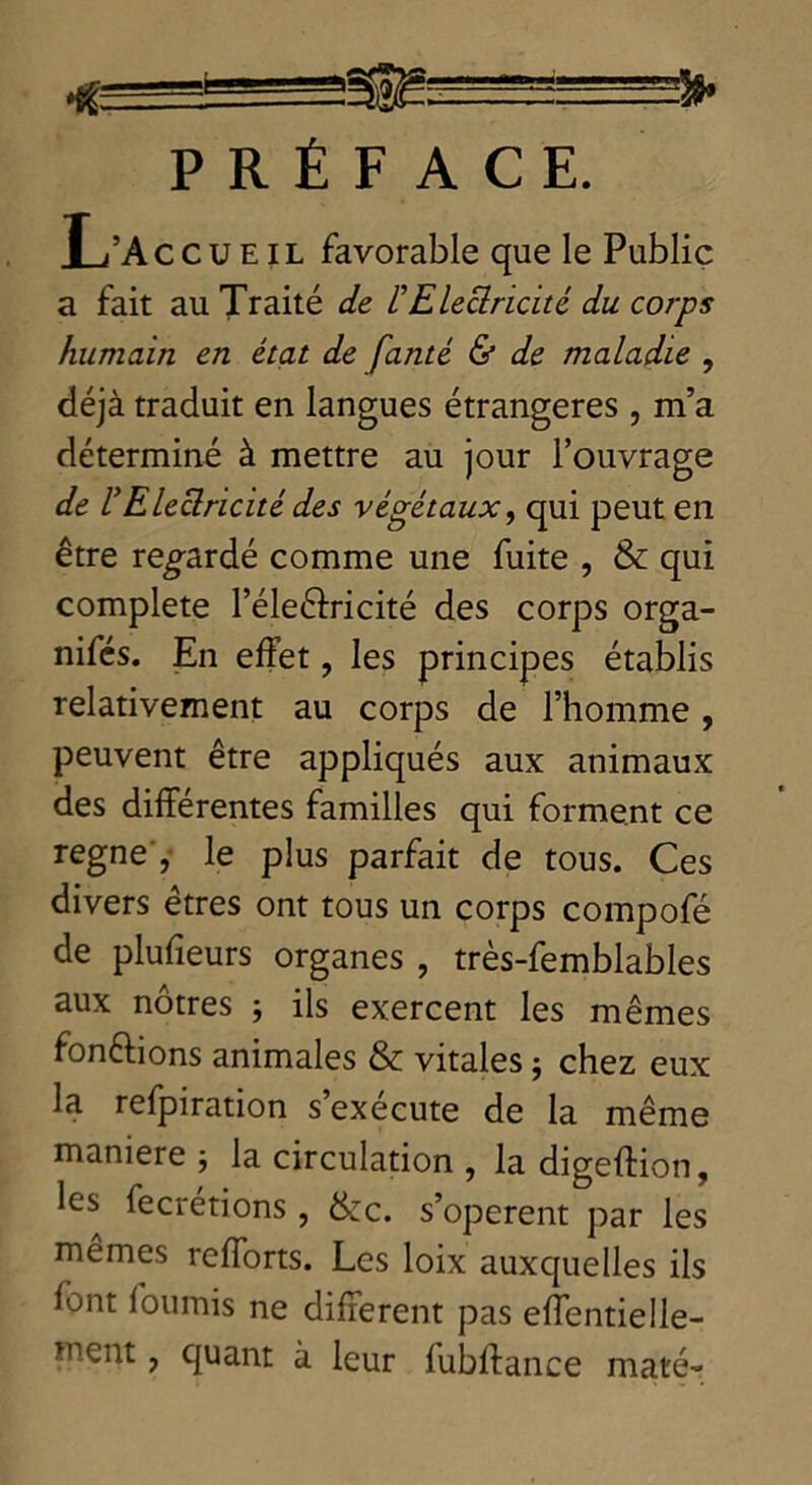 •* 1 • ~'3t» PRÉFACE. L’A c c u E i L favorable que le Public a fait au Traité de /’Electricité du corps humain en état de faute & de maladie , déjà traduit en langues étrangères, m’a déterminé à mettre au jour l’ouvrage de rElectricité des végétaux, qui peut en être regardé comme une fuite , & qui complété l’éleêfricité des corps orga- nifés. En effet ? les principes établis relativement au corps de l’homme, peuvent être appliqués aux animaux des différentes familles qui forment ce régné , le plus parfait de tous. Ces divers êtres ont tous un corps compofé de plufieurs organes , très-femblables aux nôtres ; ils exercent les mêmes fondions animales & vitales $ chez eux la refpiration s’exécute de la même manière ; la circulation , la digeffion, les fecrétions, &c. s’opèrent par les mêmes refforts. Les loix auxquelles ils font fournis ne different pas effentielle-