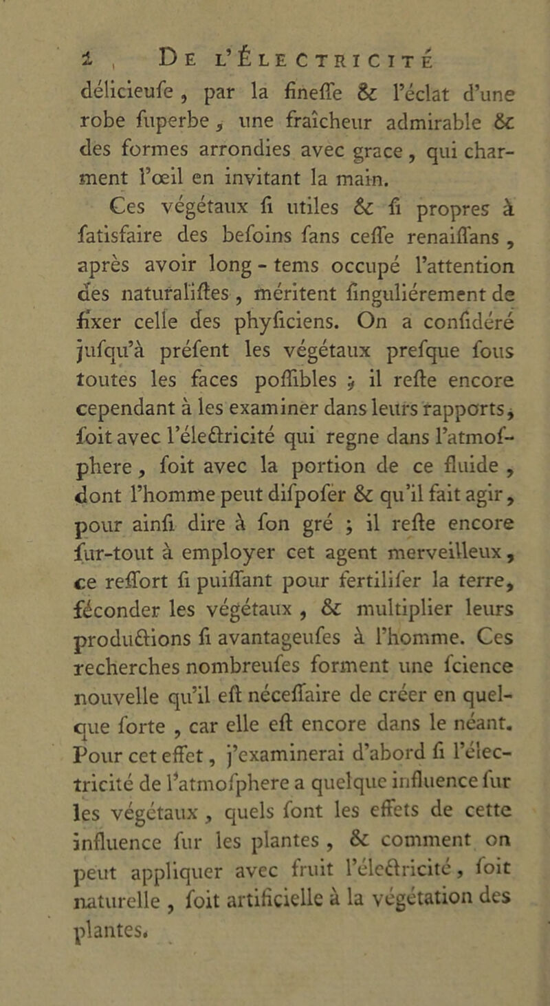 i , De l’Électricité délicieufe , par la fineffe 6c l’éclat d’une robe fuperbe , une fraîcheur admirable 6c des formes arrondies avec grâce, qui char- ment l’œil en invitant la main. Ces végétaux fi utiles 6c fi propres à fatisfaire des befoins fans ceffe renaiflans , après avoir long - tems occupé l’attention des naturalises , méritent finguliérement de fixer celle des phyficiens. On a confédéré jufqu’à préfent les végétaux prefque fous toutes les faces poflibles y il refte encore cependant à les examiner dans leurs rapports, foit avec l’éleûricité qui régné dans l’atmof- phere, foit avec la portion de ce fluide , dont l’homme peut difpofer 6c qu’il fait agir, pour ainfi dire à fon gré ; il refte encore fur-tout à employer cet agent merveilleux, ce reftort fi piaffant pour fertilifer la terre, féconder les végétaux , &c multiplier leurs productions fi avantageufes à l’homme. Ces recherches nombreufes forment une fcience nouvelle qu’il eft néceftaire de créer en quel- que forte , car elle eft encore dans le néant. Pour cet effet, j’examinerai d’abord fi l’élec- tricité de l’atmofphere a quelque influence fur les végétaux, quels font les effets de cette influence fur les plantes , &c comment on peut appliquer avec fruit l’éleâricité, foit naturelle , foit artificielle à la végétation des plantes.