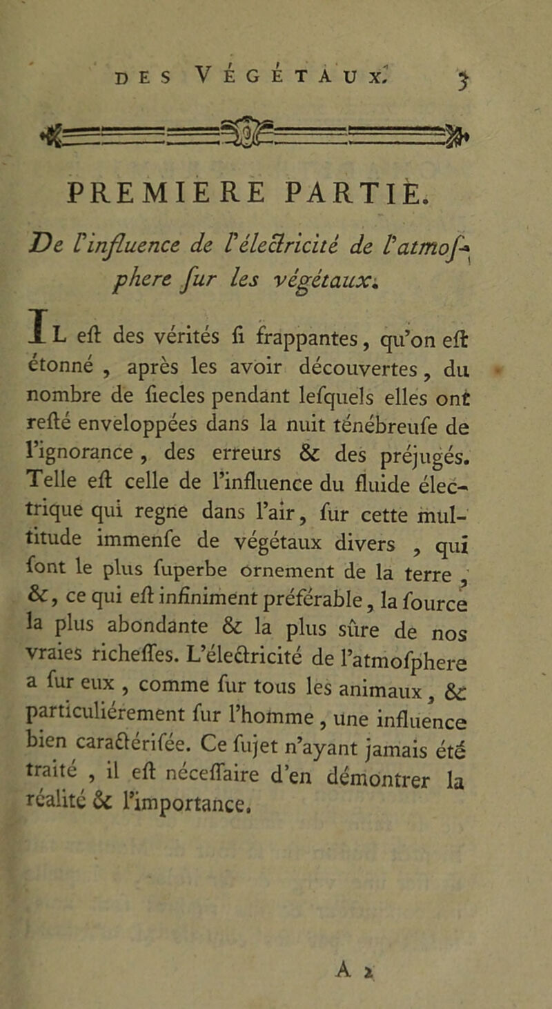 PREMIERE PARTIE. De rinfluence de l'électricité de l'atmoj\ phere fur les végétaux. IL eft des vérités fi frappantes, qu’on eft étonné , après les avoir découvertes, du nombre de fiecles pendant lefquels elles ont relié enveloppées dans la nuit ténébreufe de l’ignorance , des erreurs & des préjugés. Telle ell celle de l’influence du fluide élec- trique qui régné dans l’air, fur cette mul- titude immenfe de végétaux divers , qui font le plus fuperbe ornement de la terre &, ce qui eft infiniment préférable, la fource la plus abondante & la plus sûre de nos vraies richeffes. L’électricité de l’atmofphere a fur eux , comme fur tous les animaux , &: particuliérement fur l’homme , une influence bien caradérifée. Ce fujet n’ayant jamais été traité il eft néceflaire d’en démontrer la réalité &: l’importange,