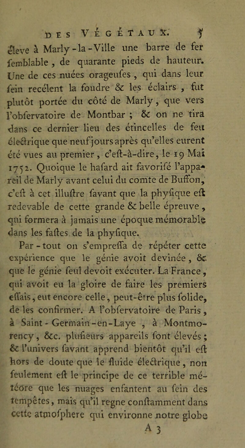 eleve à Marly-la-Ville une barre de fer femblable , de quarante pieds de hauteur. Une de ces nuées orageufes , qui dans leur fein recèlent la foudre & les éclairs , fut plutôt portée du côté de Marly, que vers l’obfervatoire de Montbar ; & on ne tira dans ce dernier lieu des étincelles de feu électrique que neuf jours après qu’elles eurent été vues au premier , c’eft-à-dire, le 19 Mai 1752. Quoique le hafard ait favorifé l’appa- reil de Marly avant celui du comte de Buffon, c’cfl à cet illuftre favant que la phyfique efl redevable de cette grande & belle épreuve , qui formera à jamais une époque mémorable dans les fades de la phyfique. Par-tout on s’ernprefia de répéter cette expérience que le génie avoit devinée, 8c que le génie feul devoit exécuter. La France, qui avoit eu la gloire de faire les premiers eflais, eut encore celle, peut-être plus folide, de les confirmer. A l’obfervatoire de Paris , à Saint - Germain-en-Laye , à Montmo- rency, 8cc. plufieurs appareils font élevés; & l’univers favant apprend bientôt qu’il eft hors de doute que le fluide électrique, non feulement eft le principe de ce terrible mé- téore que les nuages enfantent au fein des tempêtes, mais qu’il régné conftamment dans cette attnofphere qui environne notre globe