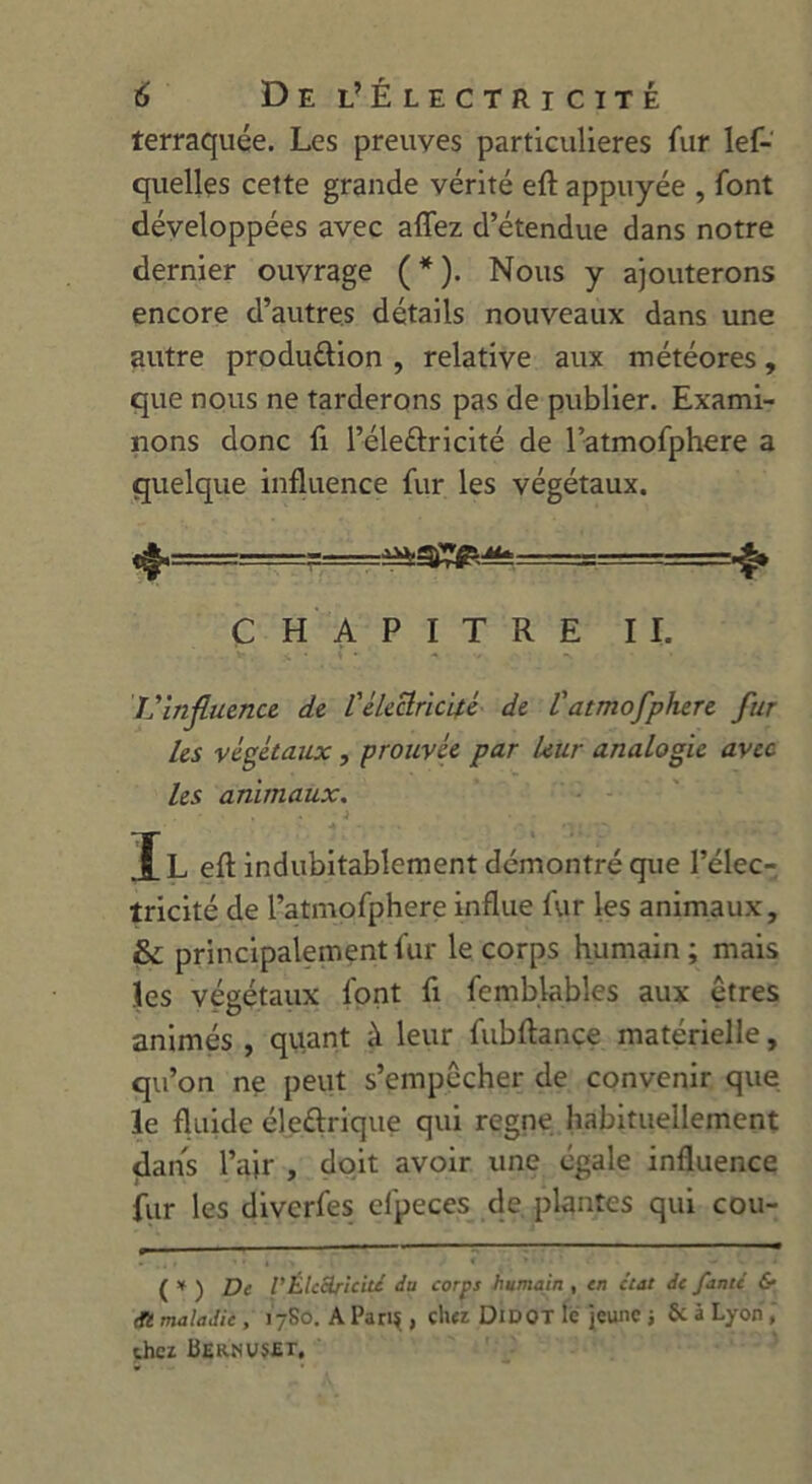 terraquée. Les preuves particulières fur lef- quellçs cette grande vérité eft appuyée , font développées avec allez d’étendue dans notre dernier ouvrage (*). Nous y ajouterons encore d’autres détails nouveaux dans une autre produ&ion , relative aux météores, que nous ne tarderons pas de publier. Exami- nons donc fi l’éle&ricité de l’atmofphere a quelque influence fur les végétaux. CHAPITRE II. L’influence, de l'électricité de latmofphere fur les végétaux, prouvée par leur analogie avec les animaux. IL eft indubitablement démontré que l’élec- tricité de l’atmofphere influe fur les animaux, & principalement fur le corps humain ; mais les végétaux font fi femb.lables aux êtres animés , quant à leur fubftance matérielle, qu’on ne peut s’empêcher de convenir que le fluide éle&rique qui régné habituellement dans l’air , doit avoir une égale influence fur les diverfes elpeces de plantes qui cou- ( y ) Z)e g Électricité du corps humain , en état de faute & <fi maladie, 17S0. A Pari?, cher Didot le jeune j & â Lyon, chez Beknvset.