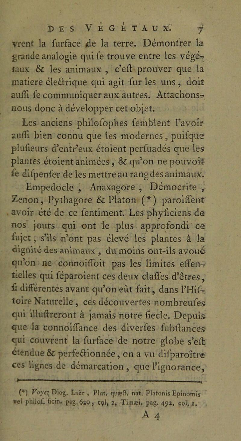 vrent la furface de la terre. Démontrer la grande analogie qui fe trouve entre les végé- taux & les animaux , c’eft prouver que la matière éleftrique qui agit fur les uns , doit aufli fe communiquer aux autres. Attachons- nous donc à développer cet objet. Les anciens philofophes femblent l’avoir aufli bien connu que les modernes, puifque plufieurs d’entr’eux étoient perfuadés que les plantes étoient animées , tk. qu’on ne pouvoit le difpenfer de les mettre au rang des animaux. Empedocle , Anaxagore , Démocrite » Zenon, Pythagore & Platon ( * ) parodient avoir été de ce fentiment. Les phyflciens de nos jours qui ont le plus approfondi ce fujet, s’ils n’ont pas élevé les plantes à la dignité des animaux , du moins ont-ils avoué qu’on ne connoiffoit pas les limites eflen- tielles qui féparoient ces deux clafl.es d’êtres, fl différentes avant qu’on eût fait, dans l’Hif- toire Naturelle , ces découvertes nombreufes qui illuftreront à jamais notre fiecle. Depuis que la connoiflance des diverfes fubflances qui couvrent la furface de notre globe s’efl étendue & perfe&ionnée, on a vu difparoître ces lignes de démarcation, que l’ignorance, > . — ■ (*) Voye\ Diog. Lnër , Plut, quæft. nat. Platonis Epinomis v«l philof. foin. pag.fao, ççl, 2, Timsei. pag. 451, col, 1, A A m