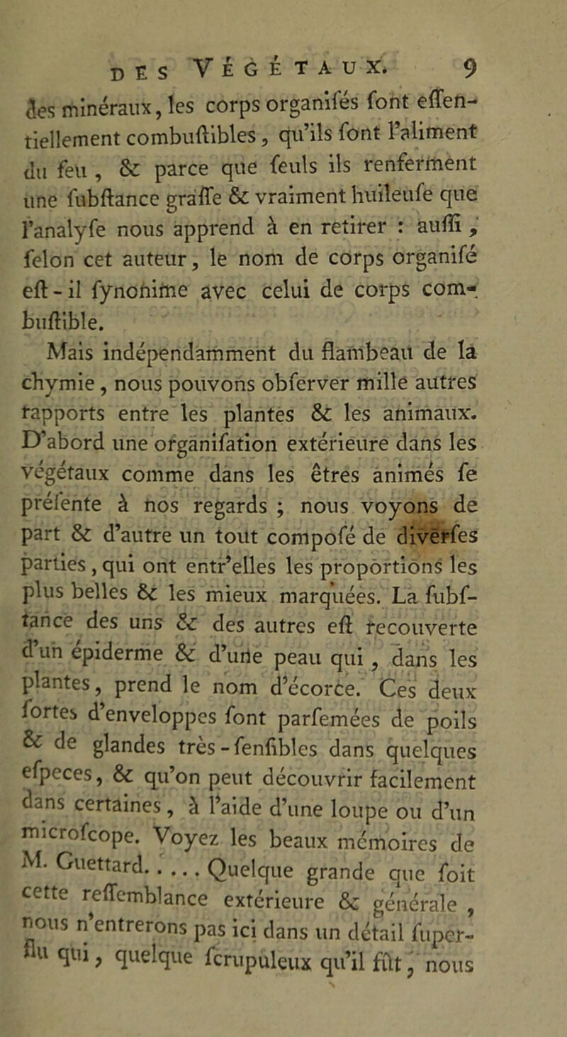 des minéraux, les corps organifés font effen- tiellement combuftibles, qu’ils font l’aliment du feu , & parce que feuls ils renferment une fubftance graffe & vraiment huileufe que l’analyfe nous apprend à en retirer : auffi , félon cet auteur, le nom de corps organifé eft - il fynonirne avec celui de corps com- buftible. Mais indépendamment du flambeau de la chymie, nous pouvons obferver mille autres rapports entre les plantes & les animaux. D’abord une organifation extérieure dans les végétaux comme dans les êtres animés fe préfente à nos regards ; nous voyons de part & d’autre un tout compofé de divërfes parties , qui ont entr’elles les proportions les plus belles êt les mieux marquées. La fubf- tarice des uns & des autres eft recouverte d’uh épiderme & d’urie peau qui , dans les plantes, prend le nom d’écorce. Ces deux fortes d enveloppes font parfemées de poils & de glandes très-fenfibles dans quelques efpeces, & qu’on peut découvrir facilement dans certaines, à l’aide d’une loupe ou d’un microfcope. Voyez les beaux mémoires de M. Guettard Quelque grande que foit cette reffemblance extérieure &: générale , nous n’entrerons pas ici dans un détail fupcr- Au qui, quelque fcrupuleux qu’il fût, nous