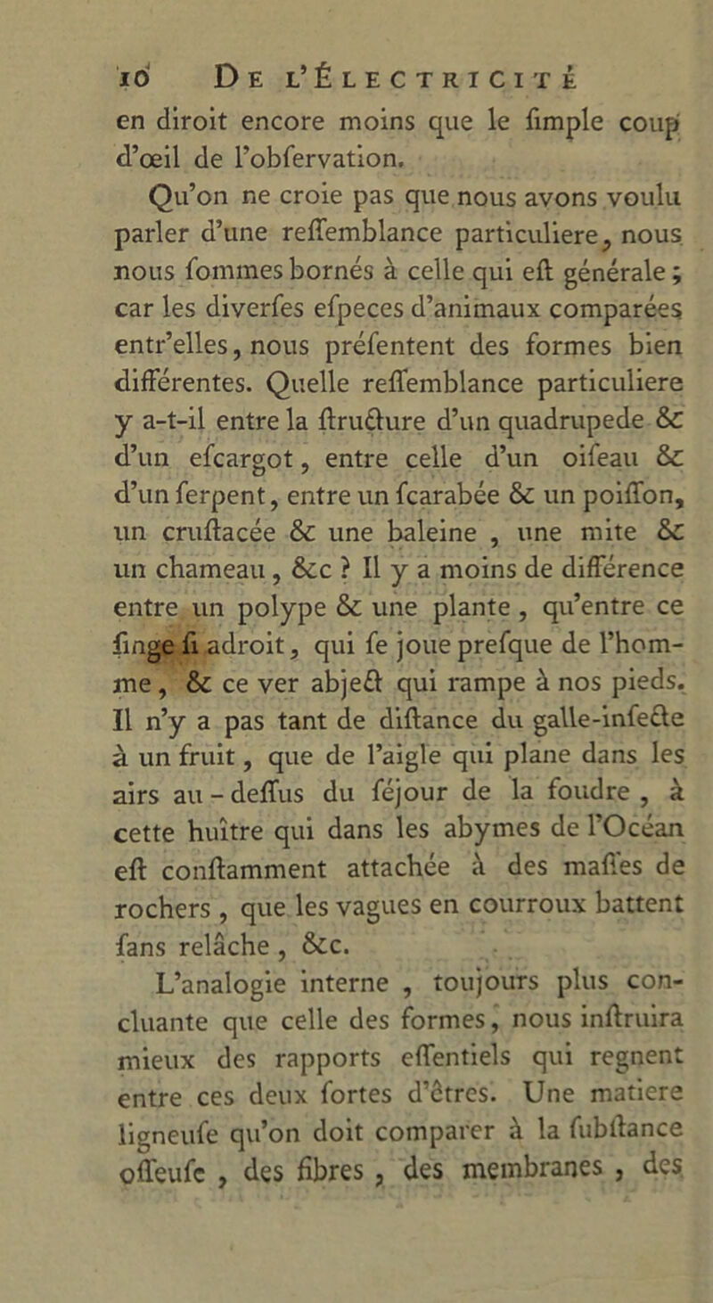 en diroit encore moins que le fimple coup d’œil de l'obServation. Qu’on ne croie pas que nous avons voulu parler d’une reffemblance particulière, nous nous Sommes bornés à celle qui eft générale; car les diverses efpeces d’animaux comparées entr’elles, nous présentent des formes bien différentes. Quelle reffemblance particulière y a-t-il entre la ftrutlure d’un quadrupède & d’un efcargot, entre celle d’un oifeau 6c d’un Serpent, entre un Scarabée 6c un poiffon, un cruftacée 6c une baleine , une mite 6c un chameau, 6cc ? Il y a moins de différence entre un polype 6c une plante , qu’entre ce Singe Si adroit, qui Se joue preSque de l’hom- me , 6c ce ver abjeft qui rampe à nos pieds. Il n’y a pas tant de diftance du galle-infeüe à un fruit, que de l’aigle qui plane dans les airs au - deffus du Séjour de la foudre , à cette huître qui dans les abymes de l’Océan eft conftamment attachée à des maffes de rochers , que les vagues en courroux battent fans relâche , &c. L’analogie interne , toujours plus con- cluante que celle des formes, nous inftruira mieux des rapports effentiels qui régnent entre ces deux Sortes d’êtres. Une matière ligneufe qu’on doit comparer à la fubftance offeufc , des fibres , des membranes , des.