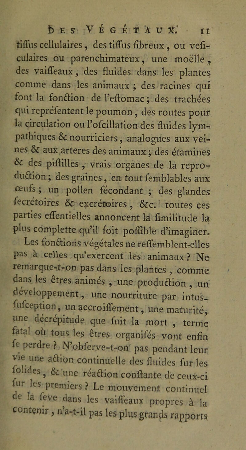 ir b E S VÉGÉTAUX.* tiflus cellulaires , des tifliis fibreux , ou vefi- culaires ou parenchimateux, une moelle ? des vaifleaux, des fluides dans les plantes comme dans les animaux ; des racines qui font la fonction de l’eflomac ; des trachées qui reprefentent le poumon , des routes pour la circulation ou l’ofcillation des fluides lym- pathiques & nourriciers, analogues aux vei- nes & aux arteres des animaux ; des étamines & des piflilles , vrais organes de la repro- duction ; des graines, en tout femblables aux oeufs ; un pollen fécondant ; des glandes fecrétoires & excrétoires, &c. toutes ces parties eflentielles annoncent la fimilitude la plus complette qu’il foit poflible d’imaginer. Les fondions végétales ne reffemblent-elles pas à celles qu’exercent les animaux? Ne remarque-t-on pas dans les plantes , comme dans les êtres animés , une produdion , un développement, une nourriture par intus- fufception, un accroiffement, une maturité, une décrépitude que fuit la mort , terme fatal où tous les êtres organifés vont enfin fe perdre ? N’obferve-t-on pas pendant leur vie une adion continuelle des fluides fur les fohdes, & une réadion confiante de ceux-ci fur les premiers ? Le mouvement continuel ce la feve dans les vaifleaux propres à la contenir, n’a-t-il pas les plus grands rapports