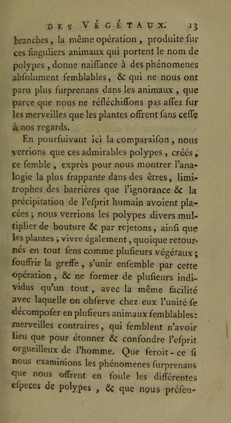 branches, la même opération , produite fur ces finguliers animaux qui portent le nom de polypes, donne naiffance à des phénomènes abfolument femblables, & qui ne nous ont paru plus furprenans dans les animaux , que parce que nous ne réfléchirons pas affez fur les merveilles que les plantes offrent fans celle à nos regards. En pourfuivant ici la comparaifon , nous verrions que ces admirables polypes, créés , ce femble , exprès pour nous montrer l’ana- logie la plus frappante dans des êtres, limi- trophes des barrières que l’ignorance & la précipitation de l’efprit humain avoient pla- cées ; nous verrions les polypes divers mul- tiplier de bouture & par rejetons, ainfi que les plantes ; vivre également, quoique retour- nés en tout fens comme plufieurs végétaux ; fouffrir la greffe , s’unir enfemble par cette opération , & ne former de plufieurs indi- vidus qu’un tout, avec la même facilité avec laquelle on obferve chez eux l’unité fe décompofer en plufieurs animaux femblables: merveilles contraires, qui femblent n’avoir lieu que pour étonner & confondre l’efprit oigueilleux de l’homme. Que feroit-ce fi nous examinions les phénomènes furprenans que nous offrent en foule les différentes efpeces de polypes , & que nous préfen-