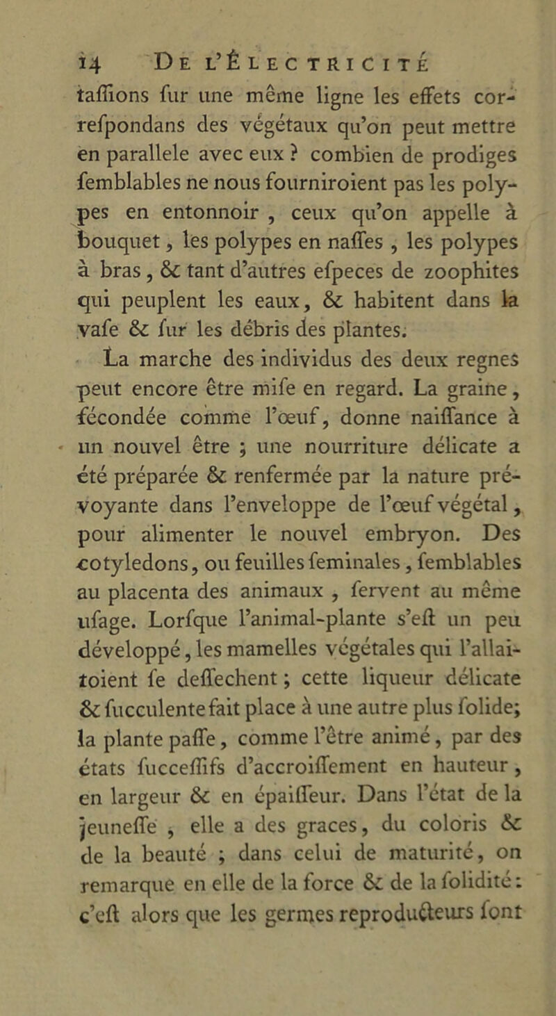 tafîions fur une même ligne les effets cor- refpondans des végétaux qu’on peut mettre en parallèle avec eux ? combien de prodiges femblables ne nous fourniroient pas les poly- pes en entonnoir , ceux qu’on appelle à bouquet, les polypes en naffes , les polypes à bras , & tant d’autres efpeces de zoophites qui peuplent les eaux, & habitent dans la vafe & fur les débris des plantes. La marche des individus des deux régnés peut encore être mife en regard. La graine, fécondée comme l’œuf, donne naiffance à un nouvel être ; une nourriture délicate a été préparée & renfermée par la nature pré- voyante dans l’enveloppe de l’œuf végétal, pour alimenter le nouvel embryon. Des cotylédons, ou feuillesfeminales, femblables au placenta des animaux , fervent au même ufage. Lorfque l’animal-plante s’eft un peu développé, les mamelles végétales qui l’allai- îoient fe deffechent ; cette liqueur délicate & fucculentefait place à une autre plus folide; la plante paffe, comme l’être animé, par des états fuccefîifs d’accroiffement en hauteur, en largeur & en épaiffeur. Dans l’état de la jeunefle * elle a des grâces, du coloris &: de la beauté ; dans celui de maturité, on remarque en elle de la force ôc de la folidité : c’cft alors que les germes reproducteurs lont