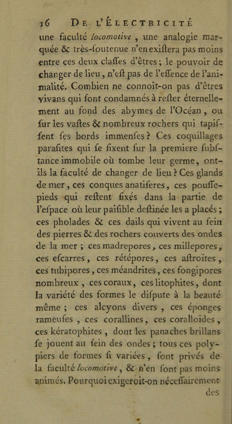 une faculté locomotive. , une analogie mar- quée &c îrès-foutenue n’enexiftera pas moins entre ces deux claflés d’êtres ; le pouvoir de changer de lieu , n’efl pas de l’effence de l’ani- malité. Combien ne connoît-on pas d’êtres vivans qui font condamnés à refier éternelle- ment au fond des abymes de l’Océan, ou fur les vafles & nombreux rochers qui tapif- fent fes bords immenfes ? Ces coquillages parafites qui fe fixent fur la première fubf- tanceimmobile oit tombe leur germe, ont- ils la faculté de changer de lieu ? Ces glands de mer, ces conques anatiferes, ces pouffe- pieds qui refient fixés dans la partie de l’efpace oit leur paifible deflinée les a placés ; ces pholades &£ ces dails qui vivent au fein des pierres & des rochers couverts des ondes de la mer ; ces madrépores, ces millepores, ces efcarres, ces rétépores, ces aflroïtes , ces tubipores, ces méandrites, ces fongipores nombreux , ces coraux, ces litophites, dont la variété des formes le difpute à la beauté même ; ces alcyons divers , ces éponges rameufes , ces coraHines, ces coralloïdes, ces kératophites , dont les panaches brillans fe jouent au fein des ondes ; tous ces poly- piers de formes fi variées , font privés de la faculté locomotive , & n’en font pas moins animés. Pourquoi exigeroit-on néceiTairement des