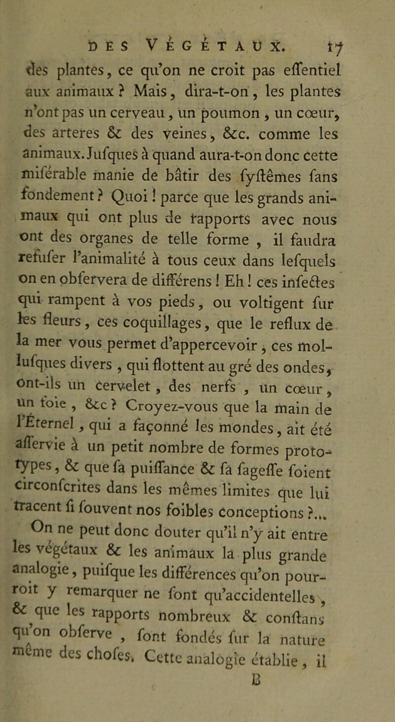 des plantes, ce qu’on ne croit pas effentiel aux- animaux ? Mais, dira-t-on , les plantes n’ont pas un cerveau, un poumon , un cœur, des arteres & des veines, &c. comme les animaux Jufques à quand aura-t-on donc cette milerable manie de bâtir des fyftêmes fans fondement? Quoi ! parce que les grands ani- maux qui ont plus de rapports avec nous ont des organes de telle forme , il faudra refufer l’animalité à tous ceux dans lefquels on en obfervera de différens ! Eh ! ces infeftes qui rampent à vos pieds, ou voltigent fur les fleurs, ces coquillages, que le reflux de la mer vous permet d’appercevoir , ces mol- lufques divers , qui flottent au gré des ondes, Ont-ils un Cervelet, des nerfs , un cœur, un toie , &cc } Croyez-vous que la main de l’Erernel, qui a façonné les mondes, ait été aflervie à un petit nombre de formes proto- types , & que fa puiiïance & fa fagefle foient circonfcrites dans les mêmes limites que lui tracent fi fouvent nos foibles conceptions On ne peut donc douter qu’il n’y ait entre les végétaux & les animaux la plus grande analogie, puifque les différences qu’on pour- roit y remarquer ne font qu’accidentelles , &,que *cs rapports nombreux & conflans qu on obferve , font fondés fur la nature même des chofes, Cette analogie établie , il