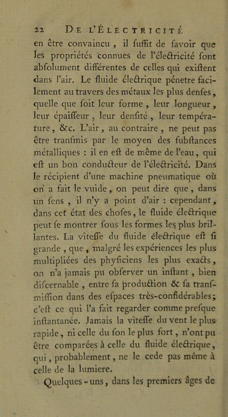 en être convaincu , il fuffit de favoir que les propriétés connues de l’éleCtricité font abfolument différentes de celles qui exiftent dans l’air. Le fluide éleCtrique pénétré faci- lement au travers des métaux les plus denfes, quelle que foit leur forme , leur longueur, leur épaiffeur , leur denfité , leur tempéra- ture, &c. L’air, au contraire , ne peut pas être tranfmis par le moyen des fubftances métalliques : il en eft de même de l’eau, qui eft un bon conduCteur de l’éleCtricité. Dans le récipient d’une machine pneumatique où on a fait le vuide, on peut dire que , dans un fens , il n’y a point d’air : cependant, dans cet état des chofes, le fluide électrique peut fe montrer fous les formes le$ plus bril- lantes. La vîteffe du fluide éleCtrique eft fi grande , que , malgré les expériences les plus multipliées des phyficiens les plus exacts, on n’a jamais pu obferver un inftant , bien difcernabie , entre fa production 6c fa tranf- mifTion dans des efpaces très-confidérables; c’eft ce qui l’a fait regarder comme prefque inftantanée. Jamais la vîteffe du vent le plus rapide, ni celle du fon le plus fort, n’ont pu être comparées à celle du fluide électrique, qui, probablement, ne le cede pas meme à celle de la lumière. Quelques - uns, dans les premiers âges de