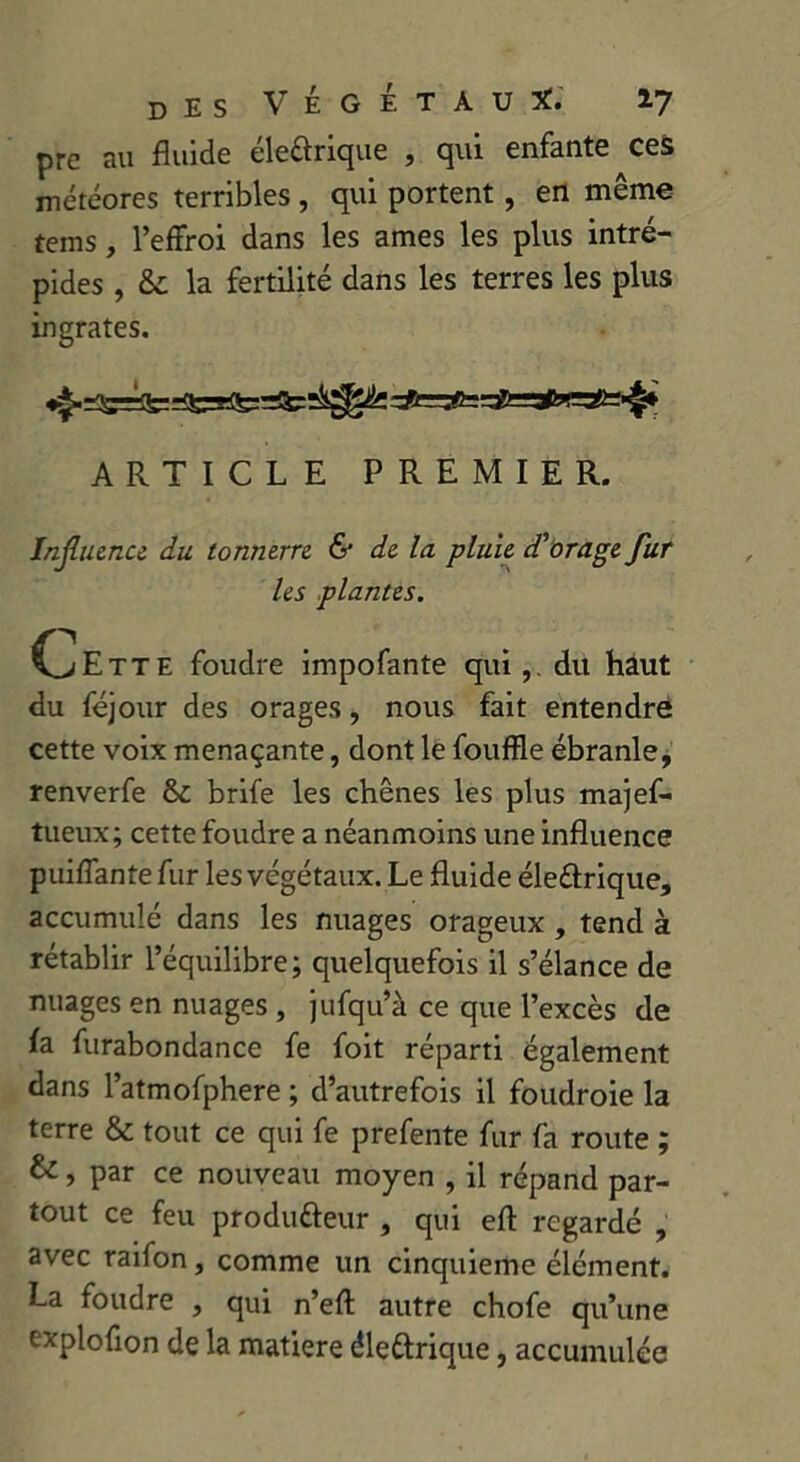 prc au fluide électrique , qui enfante ces météores terribles , qui portent , en même tems, l’effroi dans les âmes les plus intré- pides , & la fertilité dans les terres les plus ingrates. ARTICLE PREMIER. Influence du tonnerre & de la pluie d'orage fur les plantes. C^Ette foudre impofante qui du haut du féjour des orages, nous fait entendre cette voix menaçante, dont le fouffle ébranle, renverfe ôc brife les chênes les plus majef- tueux; cette foudre a néanmoins une influence puiffante fur les végétaux. Le fluide éleétrique, accumulé dans les nuages orageux , tend à rétablir l’équilibre; quelquefois il s’élance de nuages en nuages , jufqu’à ce que l’excès de h furabondance fe foit réparti également dans l’atmofphere ; d’autrefois il foudroie la terre & tout ce qui fe prefente fur fa route ; &, par ce nouveau moyen , il répand par- tout ce feu producteur , qui efl regardé , avec raifon, comme un cinquième élément. La foudre , qui n’efl: autre chofe qu’une expiofion de la matière éleétrique, accumulée