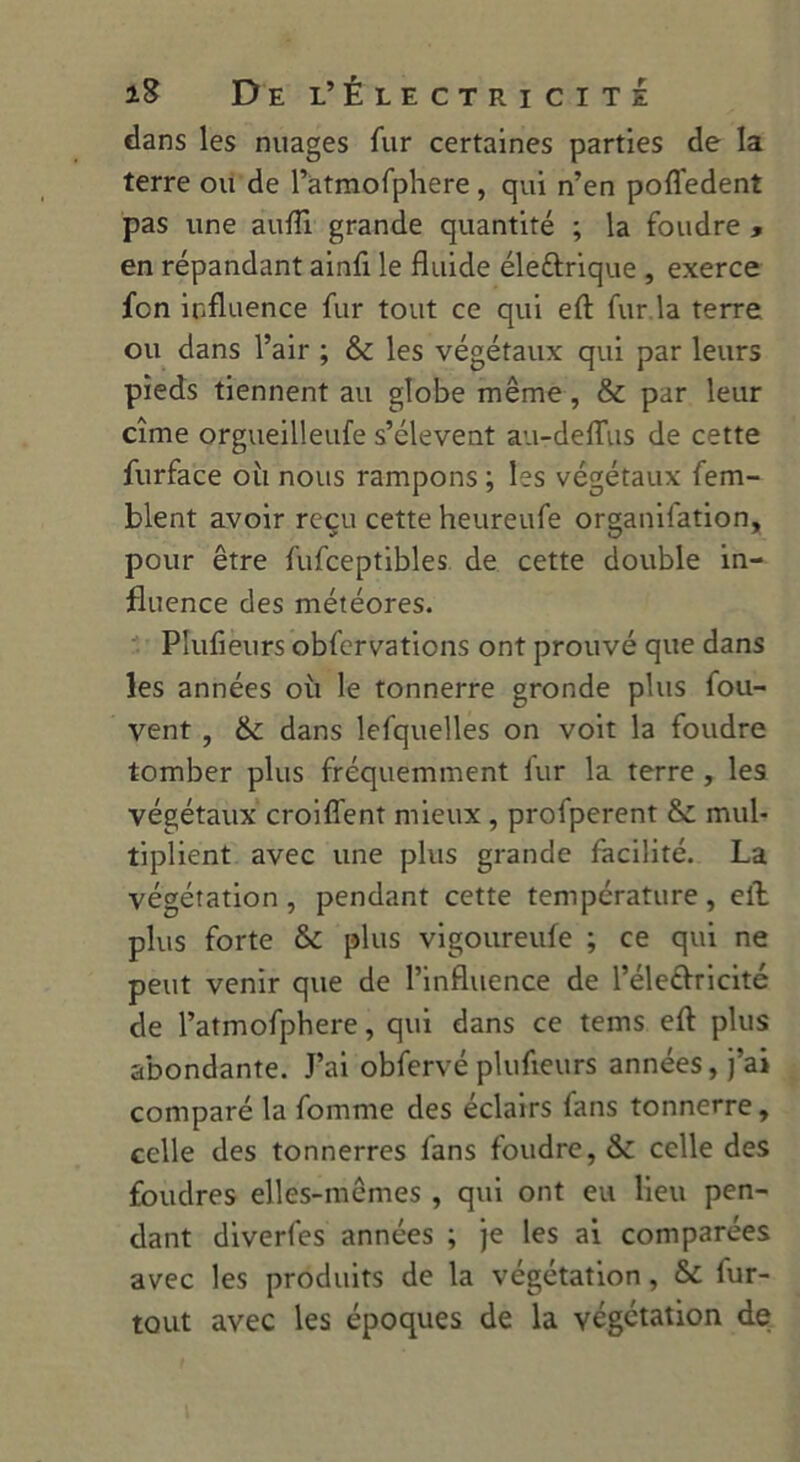 dans les nuages fur certaines parties de la terre ou de l’atmofphere , qui n’en pofledent pas une aufli grande quantité ; la foudre , en répandant ainû le fluide éleftrique , exerce fcn influence fur tout ce qui eft fur la terre ou dans l’air ; & les végétaux qui par leurs pieds tiennent au globe même, & par leur cîme orgueilleufe s’élèvent au-deflus de cette furface où nous rampons ; les végétaux fem- blent avoir reçu cette heureufe organilation, pour être fufceptibles de cette double in- fluence des météores. Plufieurs obfervations ont prouvé que dans les années où le tonnerre gronde plus fou- vent , & dans lefquelles on voit la foudre tomber plus fréquemment lur la terre , les végétaux croiflent mieux , profperent & mul- tiplient avec une plus grande facilité. La végétation , pendant cette température , elb plus forte & plus vigoureufe ; ce qui ne peut venir que de l’influence de l’éleftricité de l’atmofphere, qui dans ce tems eft plus abondante. J’ai obfervé plufieurs années, j’ai comparé la fomme des éclairs fans tonnerre, celle des tonnerres fans foudre, &C celle des foudres elles-mêmes , qui ont eu lieu pen- dant diverfes années ; je les ai comparées avec les produits de la végétation, & fur- tout avec les époques de la végétation de