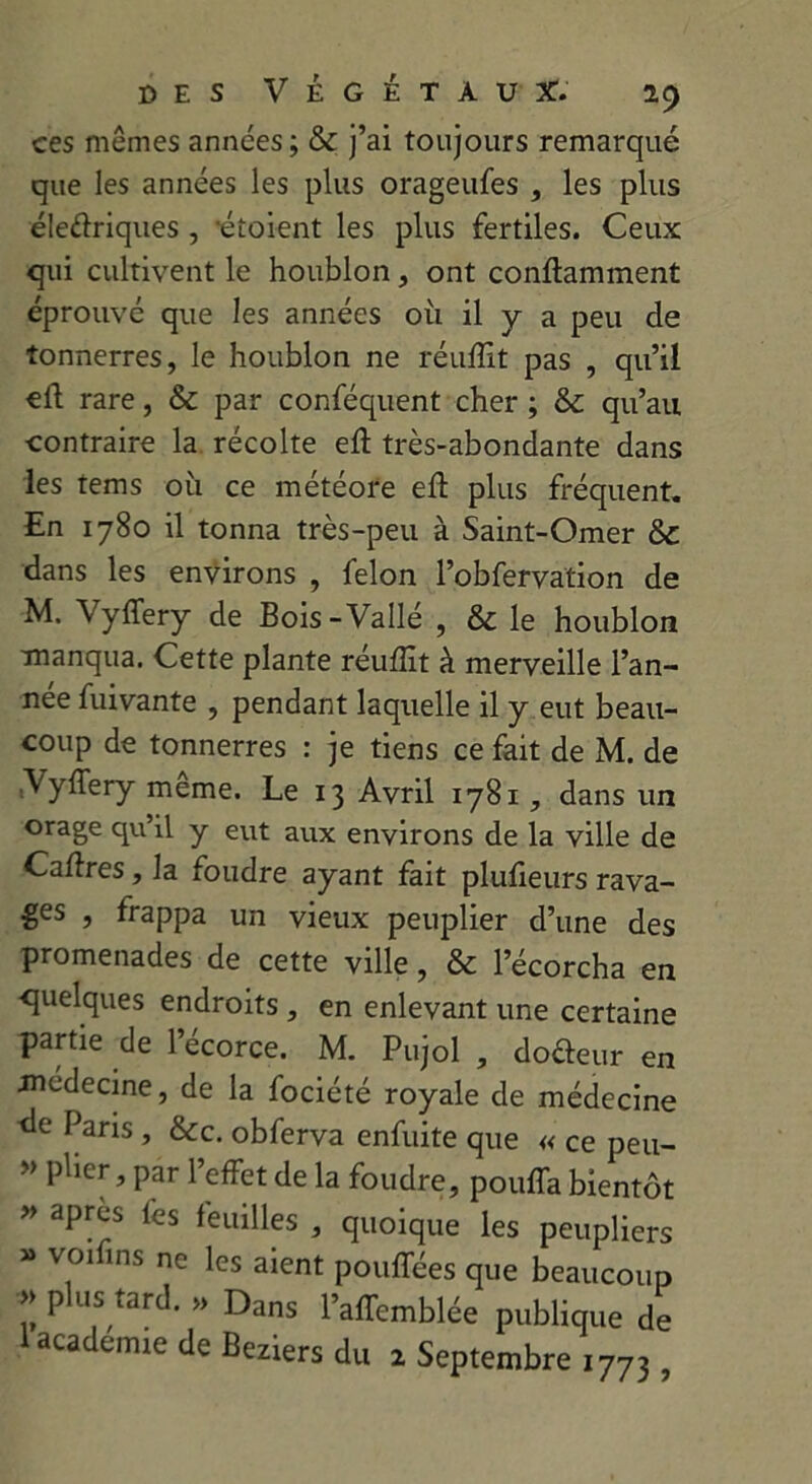 ces mêmes années ; & j’ai toujours remarqué que les années les plus orageufes , les plus éleftriques , étoient les plus fertiles. Ceux qui cultivent le houblon, ont conftamment éprouvé que les années où il y a peu de tonnerres, le houblon ne réuffit pas , qu’il ell rare, & par conféquent cher ; & qu’au contraire la récolte eft très-abondante dans les tems où ce météore eft plus fréquent. En 1780 il tonna très-peu à Saint-Omer & dans les environs , félon l’obfervation de M. Vyffery de Bois-Vallé , & le houblon manqua. Cette plante réuffit à merveille l’an- nee fuivante , pendant laquelle il y eut beau- coup de tonnerres : je tiens ce fait de M. de Vyffery meme. Le 13 Avril 1781, dans un orage qu’il y eut aux environs de la ville de Caffres, la foudre ayant fait plufieurs rava- ges , frappa un vieux peuplier d’une des promenades de cette ville, & l’écorcha en quelques endroits , en enlevant une certaine partie de l’écorce. M. Pujol , do&eur en médecine, de la fociété royale de médecine <le Paris, &c. obferva enfuite que « ce peu- » pher, par l’effet de la foudre, pouffa bientôt » après fes feuilles , quoique les peupliers » voifins ne les aient pouffées que beaucoup : Pluf,tard- ” Dans l’affemblée publique de 1 academie de Beziers du 2 Septembre 1773 ,