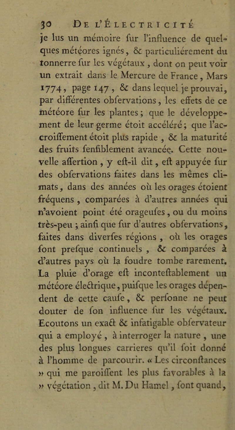 je lus un mémoire fur l’influence de quel- ques météores ignés, & particuliérement du tonnerre fur les végétaux , dont on peut voir un extrait dans le Mercure de France, Mars 1774, page 147 , &: dans lequel je prouvai, par différentes obfervations, les effets de ce météore fur les plantes ; que le développe- ment de leur germe étoit accéléré ; que l’ac- croiffement étoit plus rapide , & la maturité des fruits fenfiblement avancée. Cette nou- velle affertion , y efl-il dit, efl appuyée fur des obfervations faites dans les mêmes cli- mats , dans des années où les orages étoient fréquens , comparées à d’autres années qui n’avoient point été orageufes , ou du moins très-peu ; ainfi que fur d’autres obfervations, faites dans diverfes régions , où les orages font prefque continuels , & comparées à d’autres pays où la foudre tombe rarement. La pluie d’orage efl inconteflablement un météore éleûriq.ue, puifque les orages dépen- dent de cette caufe, &: perfonne ne peut douter de fon influence fur les végétaux. Ecoutons un exa£t &: infatigable obfervateur qui a employé , à interroger la nature , une des plus longues carrières qu’il foit donné à l’homme de parcourir. « Les circonflances » qui me paroiffent les plus favorables à la » végétation , dit M. Du Hamel, font quand.