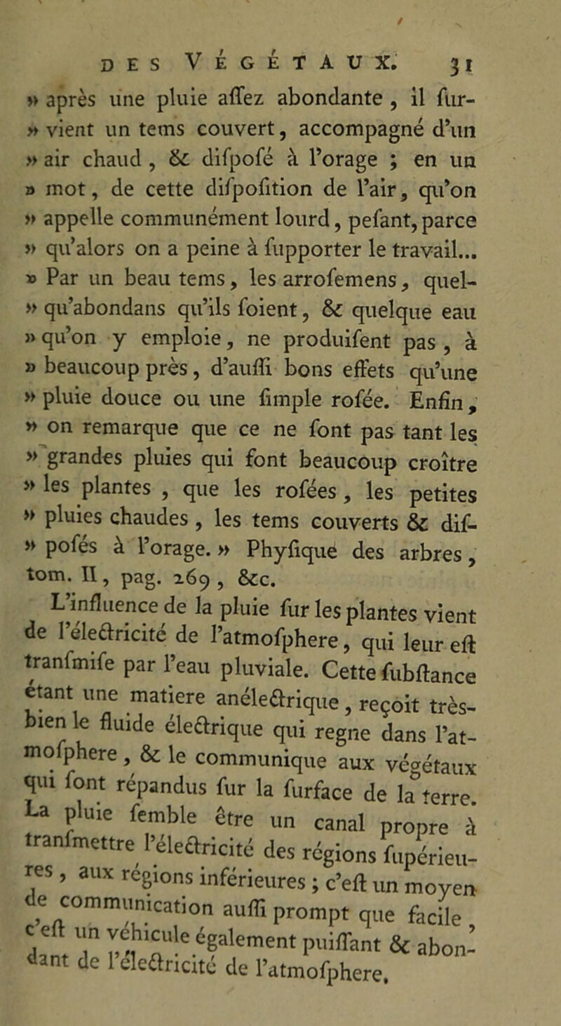 » après une pluie aflez abondante , il fur- » vient un tems couvert, accompagné d’un » air chaud , 6c difpofé à l’orage ; en un o mot, de cette difpofition de l’air, qu’on » appelle communément lourd, pelant, parce » qu’alors on a peine à fupporter le travail... » Par un beau tems, les arrofemens, quel- » qu’abondans qu’ils foient, 6c quelque eau » qu’on y emploie, ne produifent pas , à » beaucoup près, d’auffi bons effets qu’une » pluie douce ou une fimple rofée. Enfin, » on remarque que ce ne font pas tant les » grandes pluies qui font beaucoup croître » les plantes , que les rofées, les petites » pluies chaudes , les tems couverts 6c dif- » pofes à l’orage. » Phyfique des arbres, tom. II, pag. 169 , 6cc. L’influence de la pluie fur les plantes vient de l’Æe&icité de I’atmofphere, qui leur efl tranfmife par l’eau pluviale. Cette fubftance étant une matière anéleûrique, reçoit très- bien le fluide éleftrique qui régné dans l’at- mofphere , & le communique aux végétaux qui font répandus fur la furface de la%rre La pluie femble être un canal propre à .ranfmettre l’éleftricité des régions fupérieu- res , aux régions inférieures ; c’eft un moyen , nCOmmrcation auffi prompt que facile dam T n lu!e.é?alement puiffant & abon- de cleéhicite de l’atmofphere.