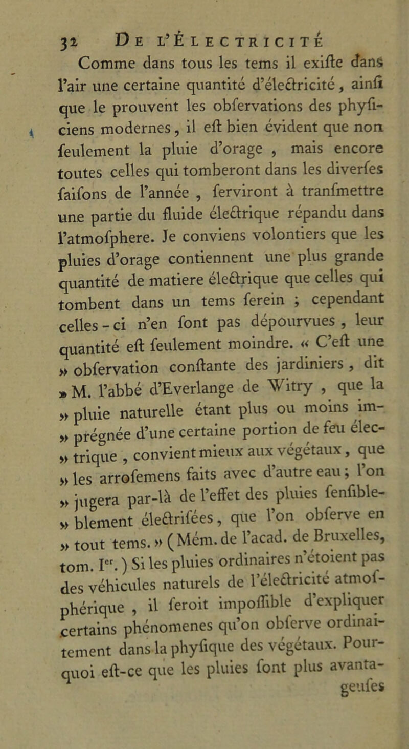 Comme dans tous les tems il exifte dans l’air une certaine quantité d’électricité, ainlî que le prouvent les obfervations des physi- ciens modernes , il eft bien évident que non feulement la pluie d’orage , mais encore toutes celles qui tomberont dans les diverfes faifons de l’année , Serviront à tranfmettre une partie du fluide éleûrique répandu dans l’atmofphere. Je conviens volontiers que les pluies d’orage contiennent une plus grande quantité de matière éleûrique que celles qui tombent dans un tems Serein ; cependant celles - ci n’en Sont pas dépourvues , leur quantité eSt feulement moindre. « C’efl: une » obfervation confiante des jardiniers , dit » M. l’abbé d’Everlange de Witry , que la » pluie naturelle étant plus ou moins im- » prégnée d’une certaine portion de feu élec- » trique , convient mieux aux végétaux, que » les arrofemens faits avec d’autre eau ; l’on v jugera par-là de l’effet des pluies fenfible- » blement éleftrifées, que l’on obferve en » tout tems. » (Mém.de l’acad. de Bruxelles, tom. Ier. ) Si les pluies ordinaires n etoient pas des véhicules naturels de 1 éleéiricité atmof- phérique , il feroit impoflible d’expliquer certains phénomènes qu’on obferve ordinai- tement dans la phyfique des végétaux. Pour- quoi eft-ce que les pluies font plus avanta- ^ rvoi 1 f nP