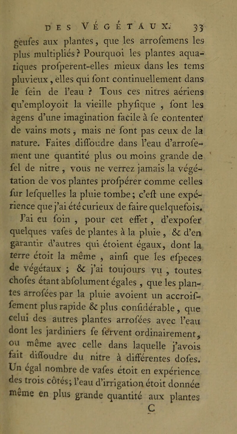 geufes aux plantes, que les arrofemens les plus multipliés? Pourquoi les plantes aqua- tiques prol'perent-elles mieux dans les tems pluvieux, elles qui font continuellement dans le fein de l’eau ? Tous ces nitres aériens qu’employoit la vieille phyfique , font les agens d’une imagination facile à fe contenter de vains mots , mais ne font pas ceux de la nature. Faites diffoudre dans l’eau d’arrofe- ment une quantité plus ou moins grande de fel de nitre , vous ne verrez jamais la végé- tation de vos plantes profpérer comme celles fur lefquelles la pluie tombe ; c’eft une expé- rience que j’ai été curieux de faire quelquefois. J’ai eu foin , pour cet effet, d’expofer quelques vafes de plantes à la pluie , &c d’en garantir d’autres qui étoient égaux, dont la terre étoit la même , ainfi que les efpeces de végétaux ; & j’ai toujours vu , toutes chofes étant abfolument égales , que les plan- tes arrofées par la pluie avoient un accroif- fement plus rapide & plus confidérable, que celui des autres plantes arrofées avec l’eau dont les jardiniers fe férvent ordinairement, ou même avec celle dans laquelle j’avois fait diffoudre du nitre à différentes dofes. Un égal nombre de vafes étoit en expérience des trois côtés; l’eau d’irrigation étoit donnée meme en plus grande quantité aux plantes C