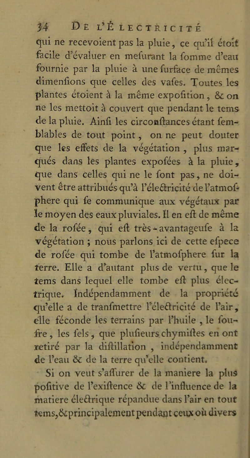 qui ne recevoient pas la pluie, ce qu’il étoit facile d’évaluer en mefurant la fomme d’eau fournie par la pluie à une furface de mêmes dimenfions que celles des vafes. Toutes les plantes étoient à la même expofition , &: on ne les mettoit à couvert que pendant le tems de la pluie. Ainfi les circonftances étant fem- blables de tout point, on ne peut douter que les effets de la végétation , plus mar- qués dans les plantes expofées à la pluie, que dans celles qui ne le font pas, ne doi- vent être attribués qu’à l’éle&ricité de l’atmof- phere qui fe communique aux végétaux par le moyen des eaux pluviales. Il en efl de même de la rofée, qui efl très - avantageufe à la végétation ; nous parlons ici de cette efpece de rofée qui tombe de l’atmofphere fur la terre. Elle a d’autant plus de vertu, que le tems dans lequel elle tombe efl plus élec- trique. Indépendamment de la propriété qu’elle a de tranfmettre Féle&ricité de l’air, elle féconde les terrains par l’huile , le fou- fre , les fels , que plufieurs chymifles en ont retiré par la diflillation , indépendamment de l’eau de la terre qu’elle contient. Si on veut s’affurer de la maniéré la plus pofitive de l’exiffence & de l’influence de la matière élettrique répandue dans l’air en tout tems,^principalement pendant ceux où divers