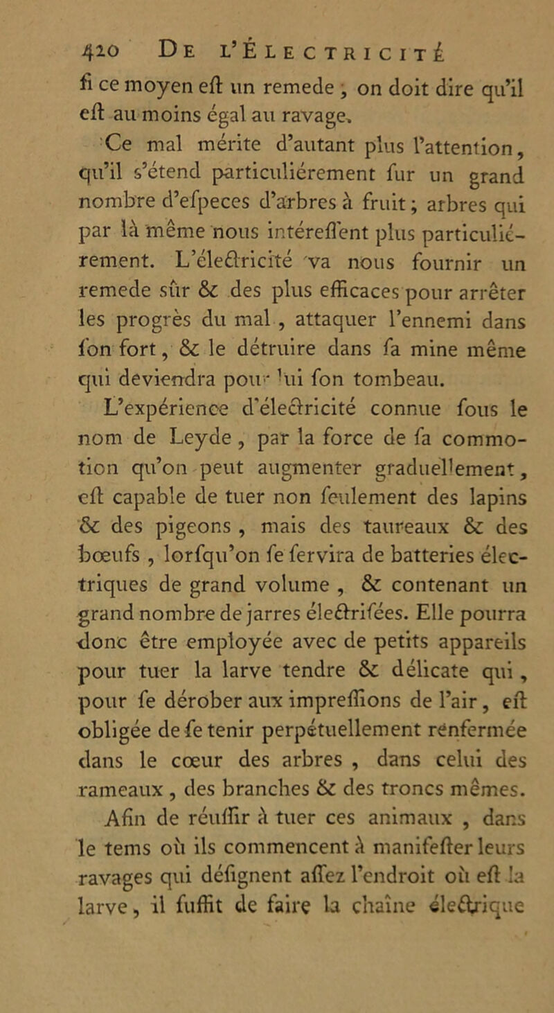 fi ce moyen eft un remede , on doit dire qu’il eft au moins égal au ravage. Ce mal mérite d’autant plus l’attention, qu’il s’étend particuliérement fur un grand nombre d’efpeces d’arbres à fruit ; arbres qui par là même nous intéreffent plus particulié- rement. L’éleûricité va nous fournir un remede sûr & des plus efficaces pour arrêter les progrès du mal , attaquer l’ennemi dans fon fort, & le détruire dans fa mine même qui deviendra pou* hii fon tombeau. L’expérience d'éleclricité connue fous le nom de Leyde , par la force de fa commo- tion qu’on peut augmenter graduellement, ell capable de tuer non feulement des lapins & des pigeons , mais des taureaux & des bœufs , lorfqu’on fe fervira de batteries élec- triques de grand volume , & contenant un grand nombre de jarres éleéirifées. Elle pourra donc être employée avec de petits appareils pour tuer la larve tendre & délicate qui, pour fe dérober aux impreffions de l’air, eft obligée de fe tenir perpétuellement renfermée clans le cœur des arbres , dans celui des rameaux , des branches & des troncs mêmes. Afin de réuffir à tuer ces animaux , dans le tems où ils commencent à manifefter leurs ravages qui défignent affez l’endroit où eft la larve, il fuffit de faire la chaîne éle&rique