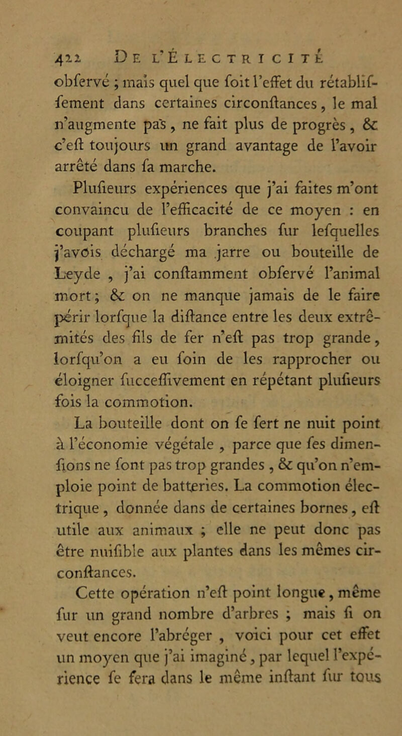 obfervé ; mais quel que foit l’effet du rétablif- fement dans certaines circonftances, le mal n’augmente pas , ne fait plus de progrès , c’eft toujours un grand avantage de l’avoir arrêté dans fa marche. Plufieurs expériences que j’ai faites m’ont convaincu de l’efficacité de ce moyen : en coupant plufieurs branches fur lelquelles j’avois déchargé ma .jarre ou bouteille de Leyde , j’ai conftamment obfervé l’animal mort; & on ne manque jamais de le faire périr lorfque la diftance entre les deux extré- mités des fils de fer n’eff pas trop grande, lorfqu’on a eu foin de les rapprocher ou éloigner fucceffivement en répétant plufieurs fois la commotion. La bouteille dont on fe fert ne nuit point à l’économie végétale , parce que fes dimen- fions ne font pas trop grandes , & qu’on n’em- ploie point de batteries. La commotion élec- trique , donnée dans de certaines bornes, eff utile aux animaux ; elle ne peut donc pas être nuifibîe aux plantes dans les mêmes cir- conftances. Cette opération n’eft point longue, même fur un grand nombre d’arbres ; mais fi on veut encore l’abréger , voici pour cet effet un moyen que j’ai imaginé, par lequel l’expé- rience fe fera dans le même inftant fur tous