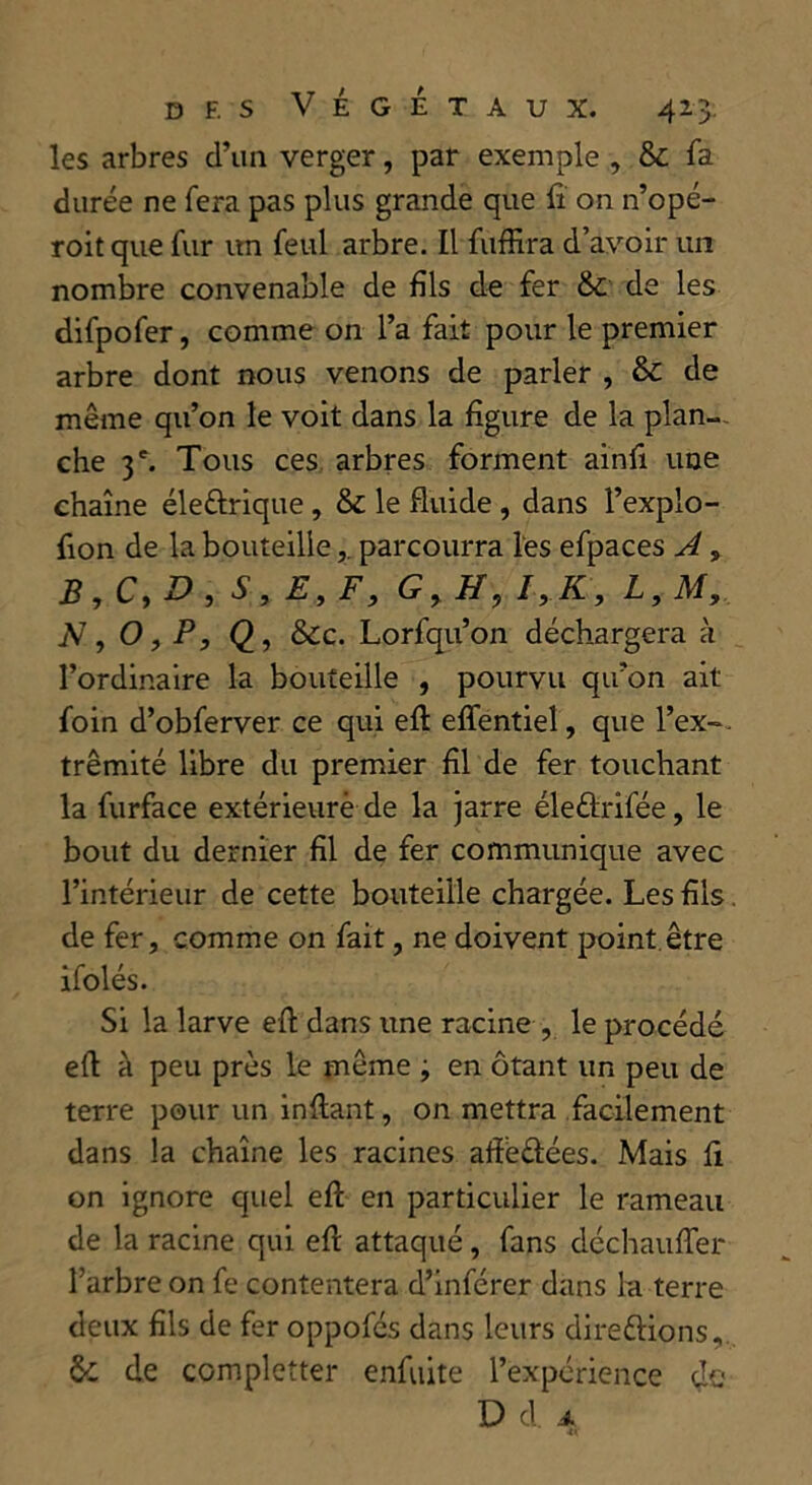 les arbres d’un verger, par exemple , & fa durée ne fera pas plus grande que fi on n’opé- roit que fur un feul arbre. Il fuffira d’avoir un nombre convenable de fils de fer & de les difpofer, comme on l’a fait pour le premier arbre dont nous venons de parler , & de même qu’on le voit dans la figure de la plan- che 3 e. Tous ces arbres forment ainfi une chaîne éleftrique , & le fluide , dans l’explo- fion de la bouteilleparcourra les efpaces A * b,c,b , s, e9f, g, h, i,k, l,m, N, O, P, <2, &c. Lorfqu’on déchargera à l’ordinaire la bouteille , pourvu qu’on ait foin d’obferver ce qui eft effentiel, que l’ex~. trêmité libre du premier fil de fer touchant la furface extérieure de la jarre éleâxifée, le bout du dernier fil de fer communique avec l’intérieur de cette bouteille chargée. Les fils de fer, comme on fait, ne doivent point être ifolés. Si la larve eft dans une racine , le procédé eft à peu près le même ; en ôtant un peu de terre pour un inftant, on mettra facilement dans la chaîne les racines afïe&ées. Mais fi on ignore quel eft en particulier le rameau de la racine qui eft attaqué, fans déchauffer Tarbre on fe contentera d’inférer dans la terre deux fils de fer oppofcs dans leurs direétions, de completter enfuite l’expérience de D d. A