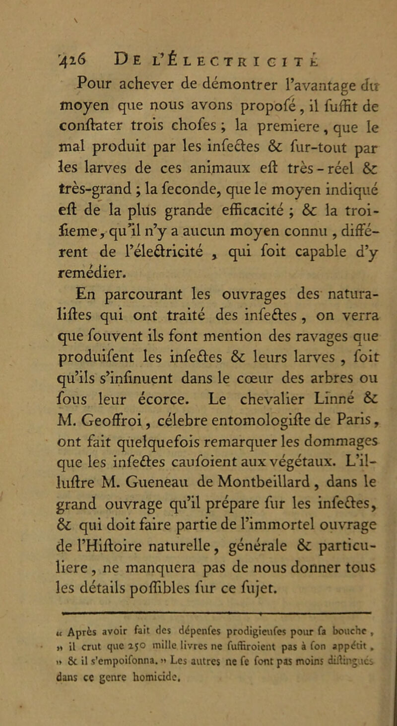 Pour achever de démontrer l’avantage du moyen que nous avons propofé, il fuffit de conftater trois chofes ; la première, que le mal produit par les infectes & fur-tout par les larves de ces animaux eft très - réel &c très-grand ; la fécondé, que le moyen indiqué eft de la plus grande efficacité ; Sc la troi- lieme, qu’il n’y a aucun moyen connu , diffé- rent de l’éle&ricité , qui foit capable d’y remédier. En parcourant les ouvrages des natura- liftes qui ont traité des infeftes , on verra que fouvent ils font mention des ravages que produifent les infeûes & leurs larves , foit qu’ils s’inf nuent dans le cœur des arbres ou fous leur écorce. Le chevalier Linné & M. Geoffroi, célébré entomologifle de Paris, ont fait quelquefois remarquer les dommages que les infeétes caufoient aux végétaux. L’il— luffre M. Gueneau de Montbeillard , dans le grand ouvrage qu’il prépare fur les infettes, & qui doit faire partie de l’immortel ouvrage de l’Hiftoire naturelle, générale & particu- lière , ne manquera pas de nous donner tous les détails poffibles fur ce fujet. <c Après avoir fait des dépenfes prodigieufes pour fa bouche , » il crut que ijo mille livres ne fuffiroient pas à fon appétit, » & il s’empoifonna. « Les autres ne fe font pas moins diftingués dans ce genre homicide.