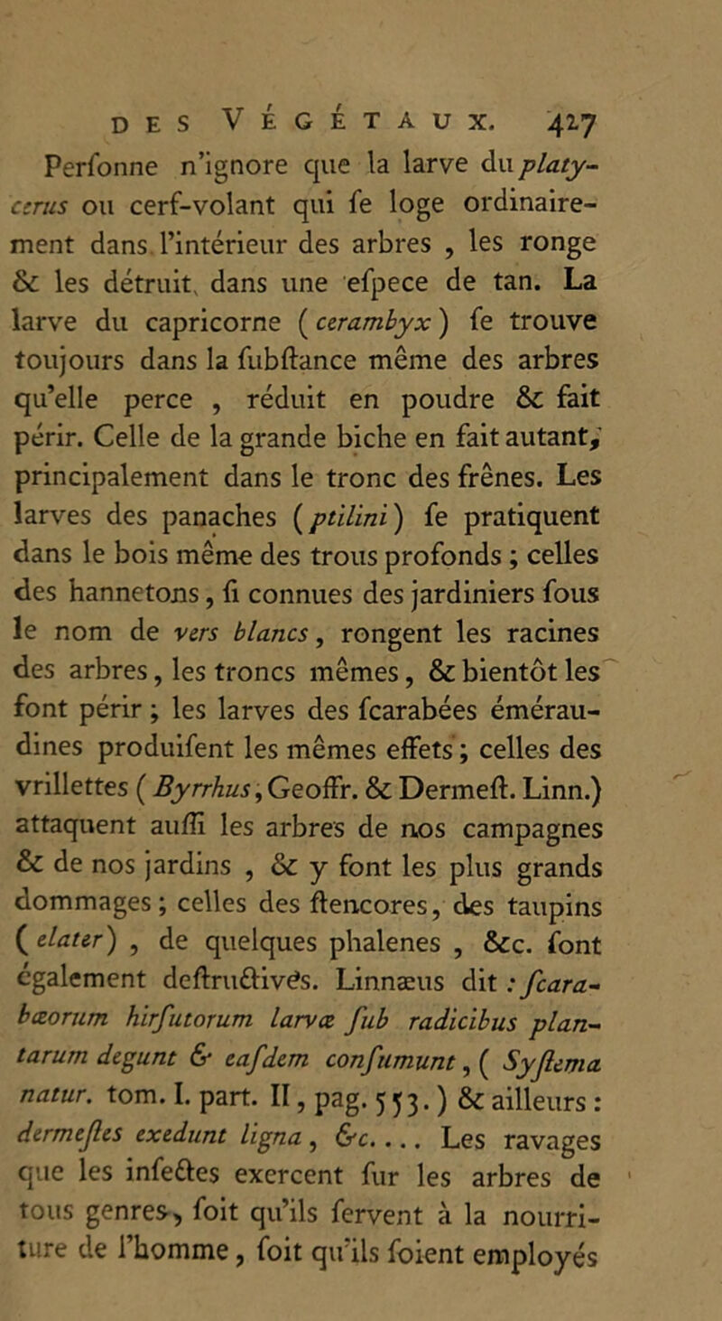 Perfonne n’ignore que la larve du platy- cerus ou cerf-volant qui fe loge ordinaire- ment dans, l’intérieur des arbres , les ronge & les détruit, dans une efpece de tan. La larve du capricorne ( cerambyx ) fe trouve toujours dans la fubftance même des arbres qu’elle perce , réduit en poudre &£ fait périr. Celle de la grande biche en fait autant, principalement dans le tronc des frênes. Les larves des panaches (ptilini ) fe pratiquent dans le bois même des trous profonds ; celles des hannetons, fi connues des jardiniers fous le nom de vers blancs, rongent les racines des arbres, les troncs mêmes, & bientôt les font périr ; les larves des fcarabées émérau- dines produifent les mêmes effets ; celles des vrillettes ( Byrrhus,Geoffr. & Dermeft. Linn.) attaquent auffi les arbres de nos campagnes & de nos jardins , & y font les plus grands dommages ; celles des flencores, des taupins ( dater) , de quelques phalènes , &c. font également deftruttivds. Linnæus dit ; fcara- bæorum hirfutorum larvce fub radicibus plan- tarum degunt & eafdem confumunt, ( Syjlema natur. tom. I. part. II, pag. 553-) & ailleurs : dermejles exedunt ligna , &c.... Les ravages que les infettes exercent fur les arbres de tous genres, foit qu’ils fervent à la nourri- ture de l’homme, foit qu’ils foient employés