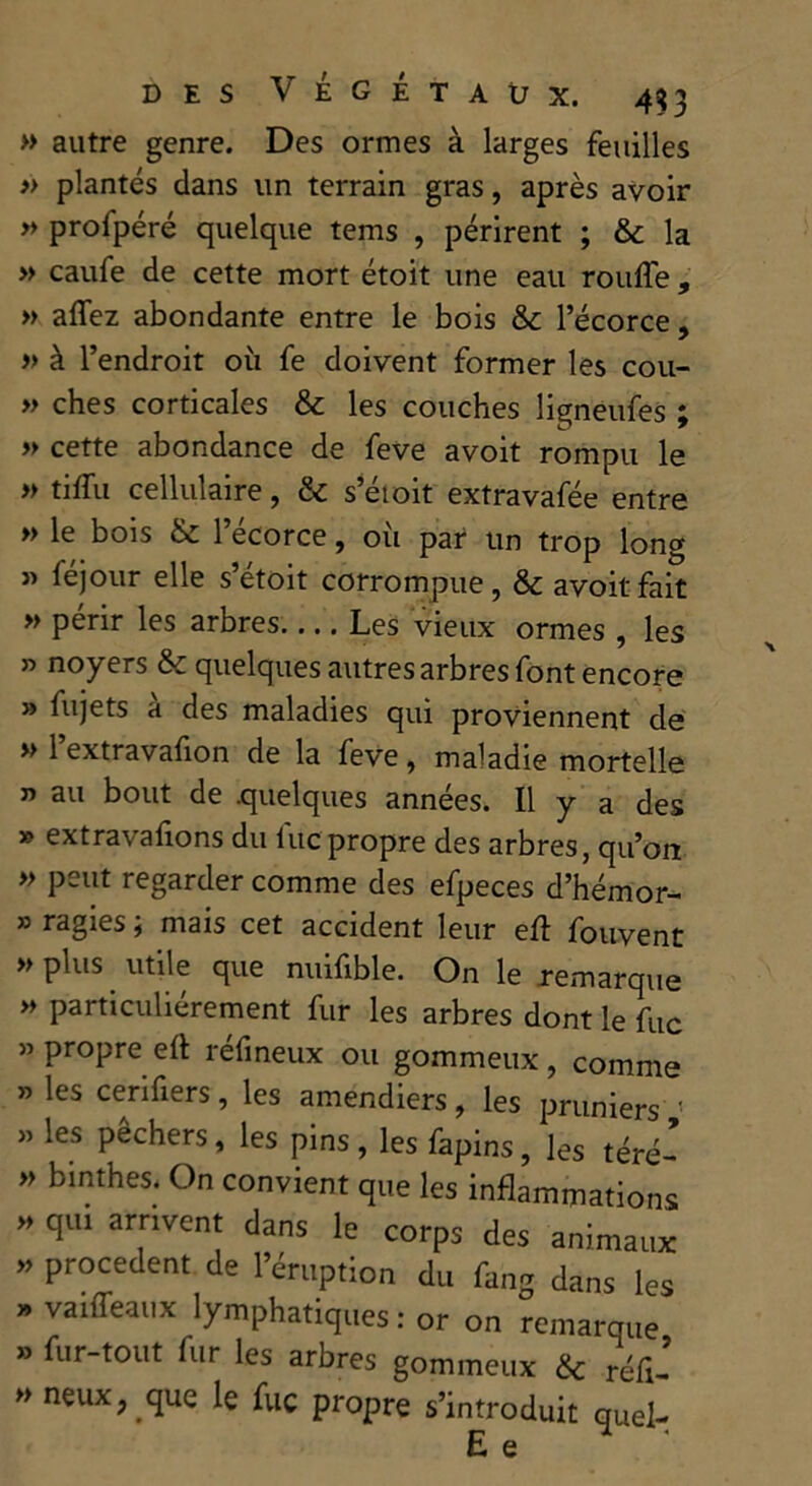 » autre genre. Des ormes à larges feuilles » plantés dans un terrain gras, après avoir » profpéré quelque tems , périrent ; & la » caufe de cette mort étoit une eau ronfle , » aflez abondante entre le bois &c l’écorce , » à l’endroit où fe doivent former les cou- » ches corticales & les couches lignéufes ; » cette abondance de feve avoit rompu le » tiflù cellulaire, & s’étoit extravafée entre » le bois & l’écorce, oii par un trop long « féjour elle s’étoit corrompue, & avoit fait » périr les arbres Les vieux ormes , les » noyers & quelques autres arbres font encore » fujets a des maladies qui proviennent de » 1 extravafion de la feve, maladie mortelle n au bout de quelques années. Il y a des » extravafions du lue propre des arbres, qu’on » peut regarder comme des efpeces d’hémor- » ragies ; mais cet accident leur eft fouvent » plus utile que nuifible. On le remarque » particuliérement fur les arbres dont le fuc » propre ert réfineux ou gommeux , comme » les cerifiers, les amendiers, les pruniers < » les pêchers, les pins, les fapins, les téré- » binthes. On convient que les inflammations » qui arrivent dans le corps des animaux * Procedent de l’éruption du fang dans les » vaiffeaux lymphatiques : or on remarque » fur-tout fur les arbres gommeux & réfl- » neux? que le fuc propre s’introduit quel- E e