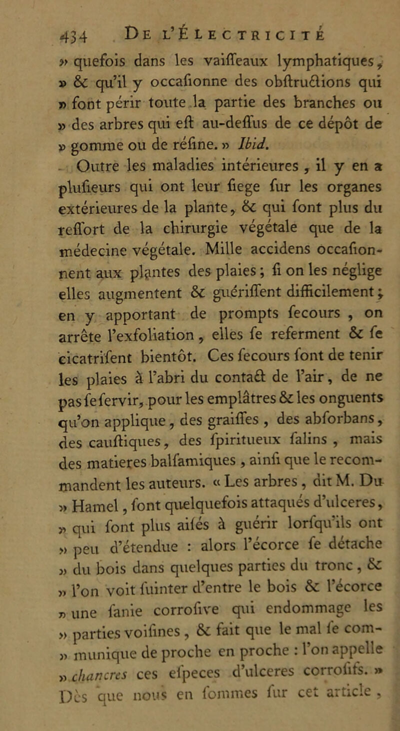 » quefois dans les vaiffeaux lymphatiques, » 6c qu’il y occafionne des obflruélions qui » font périr toute la partie des branches ou » des arbres qui elt au-defius de ce dépôt de v gomme ou de réfine. » Ibid. Outre les maladies intérieures , il y en a plufieurs qui ont leur fiege fur les organes extérieures de la plante, 6c qui font plus du reflort de la chirurgie végétale que de la médecine végétale. Mille accidens occafion- nent aux plantes des plaies ; fi on les néglige elles augmentent 6c guériffent difficilement ; en y apportant de prompts fecours , on arrête l’exfoliation, elles fe referment 6c fe cicatrifent bientôt. Ces fecours font de tenir les plaies à l’abri du contaâ de l’air, de ne pas fe fervir, pour les emplâtres 6c les onguents qu’on applique, des graiffes , des abforbans, des cauftiques, des fpiritueux falins , mais des matières balfamiques , ainfi que le recom- mandent les auteurs. « Les arbres , dit M. Du » Hamel, font quelquefois attaqués d’ulceres, » qui font plus ailés à guérir lorfqu’ils ont » peu d’étendue : alors l’écorce fe détache du bois dans quelques parties du tronc , 6c „ l’on voit fuinter d’entre le bois 6c l’écorce » une fanie corrofive qui endommage les » parties voifines , 6c fait que le mal fe com- » mimique de proche en proche : l’on appelle « chancres ces eipeces d’ulceres corrofifs. >» Des que nous en fommes lur cet article ,