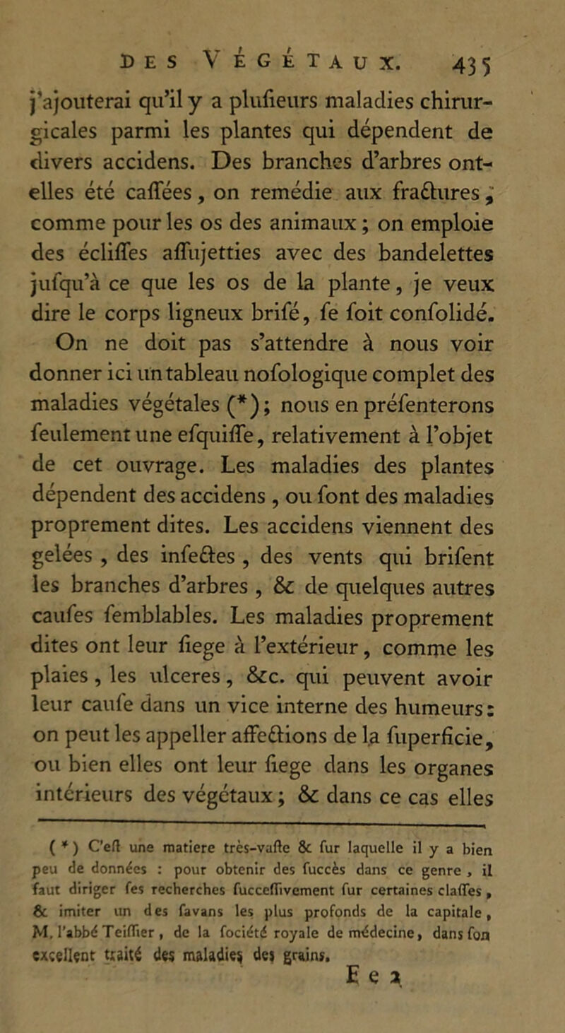 j’ajouterai qu’il y a plufieurs maladies chirur- gicales parmi les plantes qui dépendent de divers accidens. Des branches d’arbres ont- elles été caffées , on remédie aux fraéhires , comme pour les os des animaux ; on emploie des écliffes affujetties avec des bandelettes jufqu’à ce que les os de la plante, je veux dire le corps ligneux brifé, fe foit confolidé. On ne doit pas s’attendre à nous voir donner ici un tableau nofologique complet des maladies végétales (*); nous en préfenterons feulement une efquifle, relativement à l’objet de cet ouvrage. Les maladies des plantes dépendent des accidens , ou font des maladies proprement dites. Les accidens viennent des gelées , des infettes , des vents qui brifent les branches d’arbres , &c de quelques autres caufes femblables. Les maladies proprement dites ont leur fiege à l’extérieur, comme les plaies, les ulcérés, &c. qui peuvent avoir leur caufe dans un vice interne des humeurs : on peut les appeller affeôions de la fuperfïcie, ou bien elles ont leur fiege dans les organes intérieurs des végétaux ; & dans ce cas elles ( * ) C’eft une matière très-vafte & fur laquelle il y a bien peu de données : pour obtenir des fuccès dans ce genre , il faut diriger fes recherches fuccelTivement fur certaines dafles , & imiter un des favans les plus profonds de la capitale, M. l’abbé TeiflTier , de la fociété royale de médecine, dans fon excellent traité des maladies des grains.