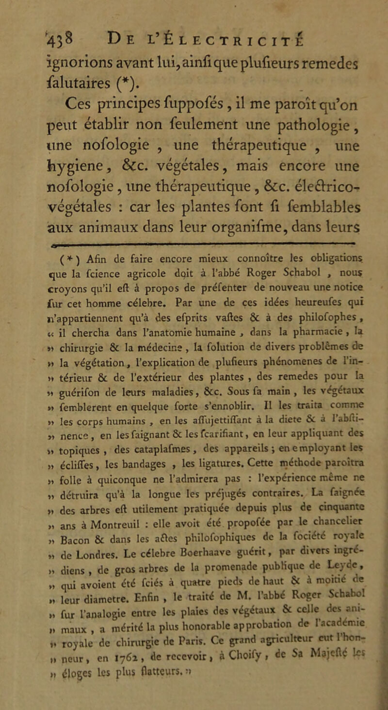 ignorions avant lui,ainfiqueplufieurs remedcs falutaires (*). Ces principes fuppofés , il me paroît qu’on peut établir non feulement une pathologie, une nofologie , une thérapeutique , une hygiene, &c. végétales, mais encore une nofologie , une thérapeutique , &c. éle&rico- végétales : car les plantes font fi femblables aux animaux dans leur organifme, dans leurs ( * ) Afin de faire encore mieux connoître les obligations que la fcience agricole doit à l’abbé Roger Schabol , nous croyons qu’il eft à propos de préfenter de nouveau une notice fur cet homme célébré. Par une de ces idées heureufes qui 11’appartiennent qu’à des efprits vaftes & à des philofophes, t< il chercha dans l’anatomie humaine , dans la pharmacie , la ». chirurgie & la médecine , la folution de divers problèmes de » la végétation, l’explication de plufieurs phénomènes de l’in— >* térieur & de l’extérieur des plantes , des remedes pour la .* guérifon de leurs maladies, &c. Sous fa main , les végétaux »> femblerent en quelque forte s’ennoblir. Il les traita comme » les corps humains , en les aflujettiflant à la diète & à 1 abfiti- „ nence , en les feignant & les fearifiant, en leur appliquant des >» topiques , des cataplafmes, des appareils; en employant les » écliffes , les bandages , les ligatures. Cette méthode paroîtra j» folle à quiconque ne l’admirera pas : l’expérience même ne » détruira qu’à la longue les préjugés contraires. La faignée » des arbres eft utilement pratiquée depuis plus de cinquante „ ans à Montreuil : elle avoit été propofée par le chancelier » Bacon & dans les aftes philofophiques de la fociété royale ». de Londres. Le célébré Boerhaave guérit, par divers ingré- » diens , de gros arbres de la promenade publique de Leydc, » qui avoient été fciés à quatre pieds de haut & à moitié de .. leur diamètre. Enfin , le traité de M. l’abbc Roger Schabol ». fur l’analogie entre les plaies des végétaux & celle des an«- »» maux, a mérité la plus honorable approbation de 1 academie ». royale de chirurgie de Paris. Ce grand agriculteur eut 1 hon- „ nour, en 1762, de recevoir, à Choify , de Sa Majefté les », éloges les plus flatteurs, n