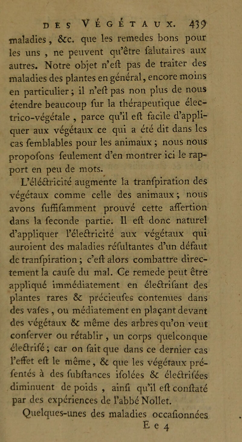 maladies , &c. que les remedes bons pour les uns , ne peuvent qu’être falutaires aux autres. Notre objet n’eft pas de traiter des maladies des plantes en général, encore moins en particulier ; il n’eft pas non plus de nous étendre beaucoup fur la thérapeutique élec- trico-végétale , parce qu’il eft facile d’appli- quer aux végétaux ce qui a été dit dans les cas femblables pour les animaux ; nous nous propofons feulement d’en montrer ici le rap- port en peu de mots. L’éléétricité augmente la tranfpiration des végétaux comme celle des animaux ; nous avons fuffifamment prouvé cette affertion dans la fécondé partie. Il eft donc naturel d’appliquer l’élettricité aux végétaux qui auroient des maladies réfultantes d’un défaut de tranfpiration ; c’eft alors combattre direc- tement la caufe du mal. Ce remede peut être appliqué immédiatement en éleûrifant des plantes rares &c précieufes contenues dans des vafes , ou médiatement en plaçant devant des végétaux & même des arbres qu’on veut conferver ou rétablir , un corps quelconque éle&rifé ; car on fait que dans ce dernier cas l’effet eft le même, & que les végétaux pré- fentés à des fubftances ifolées Sc éle&rifées diminuent de poids , ainfi qu’il eft conftaté par des expériences de l’abbé Nollet. Quelques-unes des maladies occafxonnées E e 4