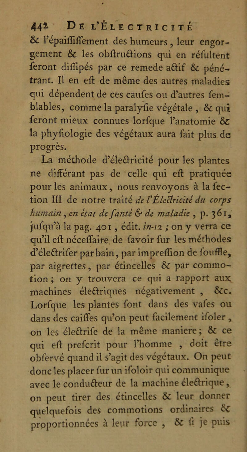 & l’epaifliffement des humeurs , leur engor- gement & les obftruûions qui en résultent feront diffipés par ce remede a&if &c péné- trant. Il en eft de même des autres maladies qui dépendent de ces caufes ou d’autres fem- blables, comme la paralyfie végétale , & qui feront mieux connues lorfque l’anatomie & la phyfiologie des végétaux aura fait plus de progrès. La méthode d’éleéfricité pour les plantes ne différant pas de celle qui eft pratiquée pour les animaux, nous renvoyons à la fec- tion III de notre traité de l'Électricité du corps humain , en état de fanté & de maladie , p. 361, jufqu’à la pag. 401 , édit, in-12 ; on y verra ce qu’il eft néceffaire de favoir fur les méthodes d’élettrifer par bain, par impreflion de fouffle, par aigrettes, par étincelles & par commo- tion ; on y trouvera ce qui a rapport aux; machines éle&riques négativement , &c. Lorfque les plantes font dans des vafes ou dans des caiffes qu’on peut facilement ifoler , on les éle&rife de la même maniéré; & ce qui eft preferit pour l’homme , doit être obfervé quand il s’agit des végétaux. On peut donc les placer fur un ifoloir qui communique avec le condutteur de la machine éleélrique, on peut tirer des étincelles & leur donner quelquefois des commotions ordinaires &c proportionnées à leur force , & fi je puis